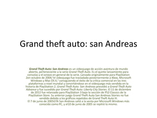 Grand theft auto: san Andreas
Grand Theft Auto: San Andreas es un videojuego de acción-aventura de mundo
abierto, perteneciente a la serie Grand Theft Auto. Es el quinto lanzamiento para
consolas y el octavo en general de la serie. Lanzado originalmente para PlayStation
2en octubre de 2004,2el videojuego fue trasladado posteriormente a Xbox, Microsoft
Windows y Mac OS X,1 consiguiendo el éxito de la crítica comercial en las tres
plataformas a nivel mundial y convirtiéndose en el videojuego más vendido en la
historia de PlayStation 2. Grand Theft Auto: San Andreas precedió a Grand Theft Auto
Advance y fue sucedido por Grand Theft Auto: Liberty City Stories. El 11 de diciembre
de 2012 fue relanzado para PlayStation 3 bajo la sección de PS2 Classics de la
PlayStation Store. Su anterior juego Grand Theft Auto San Andreas Stories no fue
vendido debido a los gráficos repetidos de Grand Theft Auto III.
El 7 de junio de 2005GTA San Andreas salió a la venta por Microsoft Windows más
conocido como PC, y el10 de junio de 2005 se repitió lo mismo.

 