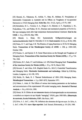 [23] Hosomi, K., Nakamm'a, H., Ashida, Y., Hato, H., Ishihara, K. Precipitation of
Intermetallic Compormds in Austenite and its Effects on Toughness of As-quenched
Martensite in 13%Ni Maraging Steel. Kobe Res. Dev. 35:(2), April, p. 67-70, 1985
[24] Bemshtem, M. L., Voronin, S. A., Dolgin A. B., Edneral, A. P., Kaputkina, L. M.,
Prokoshkina, V.G., and Perkas, M. D., Strucmre and mechanical properties of Fe-Ni-Co-
Mo type maraging steels after high temperature thermomechanical treatment. Steel in the
USSR. V. 16, p. 250-252, May 1986.
[25]   Menzel,     J.,   Klaar,      H.J.   Systematische    Gefugeuntersuchungen        am
martensitaushärtenden Stahl X 2 NiCoMo 13 15 10. Steel research. 61:(1), p. 30-38, 1990.
[26] Peters, D. T. and Cupp, C.R. The Kmetics of Aging Reactions in 18 Pet Ni Maraging
Steels. Transactions of the MetaUurgical Society of AIME. v. 236, p. 1420-1429,
October 1966.
[27] Floreen, S., and Speich, G. R. Some Observations on the Strength and Toughness of
Maraging Steels. Transactions of the American Society for Metals (ASM), v. 57, p. 714-
726, 1964.
[28] Decker, R.F., Eash, J.T. and Goldman, A.J. 18% Nickel Maraging Steel. Transactions
of the American Society for Metals (ASM), v. 55, p. 58-76, March 1962.
[29] Kovesti, P. and Allen, G.B. (English Steels Co., B.S.C.) Controlled Transformation
and Maraging Steels. Martensite fundamentals and technology. Edited by E.R.Petty.
London, Longman, p. 161-198, 1970.
[30] Kalish, D., Rack, H. J. Thermal Embrittlement of 18Ni (350) Maraging Steels.
Metallurgical Transactions, v. 2, p. 2665-2672, September 1971.
[31] Pektas, I., Atala, H. The Effects of various heat treating parameters on the hardness
and microstmcmres of the experimental 18% nickel maragmg steels. Journal of Thermal
Analysis, v. 54, p. 803-814, 1998.
[32] Orsini, M. B. Efeitos de um tratamento térmico de homogeneização na microestrutura
e resistência ao impacto do aço forjado "maraging" 18%Ni, grau 1900 MPa. (Dissertação
de mestrado, Escola Politécnica, USP). São Paulo, 1987.
[33] Silva, A. L. da C , e Mei, P.R. Influência dos elementos de liga nos aços. In: Silva, A.
L. da C. e Mei, P.R. Aços e ligas especiais. 2.ed. Sumaré, Eletrometal, p. 191-254, 1988.




                                             87
 