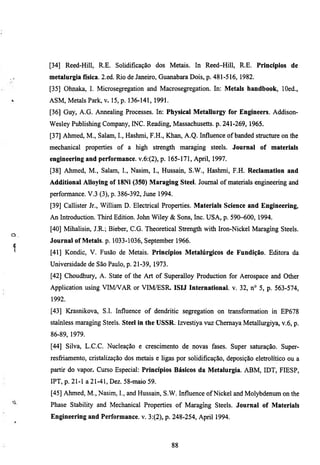 [34] Reed-Hill, R.E. Solidificação dos Metais. In Reed-Hill, R.E. Princípios de
     metalurgia física. 2.ed. Rio de Janeiro, Guanabara Dois, p. 481-516, 1982.
     [35] Ohnaka, I. Microsegregation and Macrosegregation. In: Metals handbook, lOed.,
     ASM, Metals Park, v. 15, p. 136-141, 1991.
     [36] Guy, A.G. Armealing Processes. In: Physical Metallurgy for Engineers. Addison-
     Wesley Publishing Company, INC. Reading, Massachusetts, p. 241-269, 1965.
     [37] Ahmed, M., Salam, I., Hashmi, F.H., Khan, A.Q. Influence of banded stmcture on the
     mechanical properties of a high strength maraging steels. Journal of materials
     engineering and performance. v.6:(2), p. 165-171, April, 1997.
     [38] Ahmed, M., Salam, I., Nasim, I., Hussain, S.W., Hashmi, F.H. Reclamation and
     Additional Alloying of 18Ni (350) Maraging Steel. Joumal of materials engineering and
     performance. V.3 (3), p. 386-392, June 1994.
     [39] Callister Jr., William D. Electrical Properties. Materials Science and Engineering,
     An Introduction. Thh-d Edition. John Wiley & Sons, Inc. USA, p. 590-600, 1994.
     [40] Mihalisin, J.R.; Bieber, C.G. Theoretical Strength with Iron-Nickel Maragmg Steels.
Cl
     Journal of Metals, p. 1033-1036, September 1966.
1    [41] Kondic, V. Fusão de Metais. Princípios Metalúrgicos de Fundição. Editora da
     Universidade de São Paulo, p. 21-39, 1973.
     [42] Choudhury, A. State of the Art of Superalloy Production for Aerospace and Other
     Application using VIMA^AR or VIM/ESR- ISIJ International, v. 32, n° 5, p. 563-574,
     1992.
     [43] Krasnikova, S.I. Influence of dendritic segregation on transformation in EP678
     stamless maragmg Steels. Steel in the USSR. Izvestiya vuz Chemaya Metallurgiya, v.6, p.
     86-89, 1979.
     [44] Silva, L.C.C. Nucleação e crescimento de novas fases. Super saturação. Super-
     resfiiamento, cristalização dos metais e ligas por solidificação, deposição eletiolítico ou a
     partú do vapor. Curso Especial: Princípios Básicos da Metalurgia. ABM, IDT, FIESP,
     IPT, p. 21-1 a 21-41, Dez. 58-maio 59.
     [45] Ahmed, M., Nasim, I., and Hussain, S.W. Influence of Nickel and Molybdenum on the
     Phase Stability and Mechanical Properties of Maragmg Steels. Journal of Materials
     Engineering and Performance, v. 3:(2), p. 248-254, April 1994.



                                                  88
 