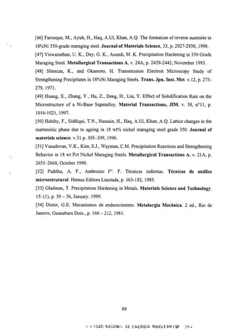 [46] Farooque, M., Ayub, H., Haq, A.Ul, Khan, A.Q. The formation of reverse austenite in
18%Ni 350-grade maraging steel. Journal of Materials Science, 33, p. 2927-2930, 1998.
[47] Viswanathan, U. K., Dey, G. K., Asundi, M. K. Precipitation Hardening in 350 Grade
Maraging Steel. Metallurgical Transactions A, v. 24A, p. 2429-2442, November 1993.
[48] Shimizu, K., and Okamoto, H. Transmission Electron Microscopy Study of
Strengthening Precipitates m 18%Ni Maraging Steels. Trans. Jpn. Inst. Met. v. 12, p. 273-
279, 1971.
[49] Huang, X., Zhang, Y., Hu, Z., Deng, H., Liu, Y. Effect of Solidification Rate on the
Microstmcture of a Ni-Base Superalloy. Material Transactions, JIM. v. 38, n ° l l , p.
1016-1021, 1997.
[50] Habiby, F., Siddiqui, T.N., Hussain, H., Haq, A.Ul, Khan, A.Q. Lattice changes in the
martensitic phase due to ageing in 18 wt% nickel maraging steel grade 350. Journal of
materials science. v.31 p. 305-309, 1996.
[51] Vasudevan, V.K., Kim, S.J., Wayman, C M . Precipitation Reactions and Strengthening
Behavior in 18 wt Pet Nickel Maraging Steels. Metallurgical Transactions A. v. 21 A, p.
2655-2668, October 1990.
[52] Padilha, A. F., Ambrozio F°. F. Técnicas indketas. Técnicas de                análise
microestrutural. Hemus Editora Limitada, p. 163-182, 1985.
[53] Gladman, T. Precipitation Hardening in Metals. Materials Science and Technology.
15: (1), p. 30 - 36, January. 1999.
[54] Dieter, G.E. Mecanismos de endurecimento. Metalurgia Mecânica. 2 ed.. Rio de
Janeiro, Guanabara Dois., p. 1 6 6 - 2 1 2 , 1981.




                                                89


                            ;! -.vSSAO WACiCN/il. DE E N E R G U   NUCLEÔR/^F
 