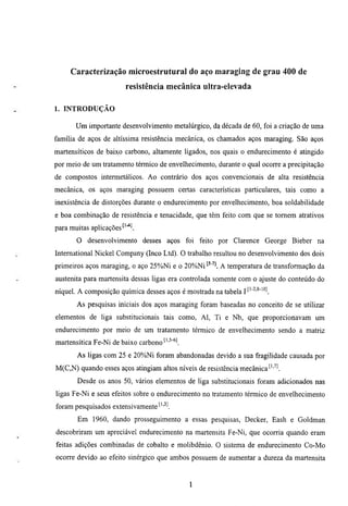 Caracterização microestrutural do aço maraging de grau 400 de
                         resistência mecânica ultra-elevada

1. INTRODUÇÃO

       Um importante desenvolvimento metalúrgico, da década de 60, foi a criação de uma
família de aços de altíssima resistência mecânica, os chamados aços maraging. São aços
martensíticos de baixo carbono, altamente ligados, nos quais o endurecimento é atingido
por meio de um tratamento térmico de envelhecimento, durante o qual ocorre a precipitação
de compostos intermetálicos. Ao contrário dos aços convencionais de alta resistência
mecânica, os aços maraging possuem certas características particulares, tais como a
inexistência de distorções durante o endurecimento por envelhecimento, boa soldabilidade
e boa combinação de resistência e tenacidade, que têm feito com que se tomem atrativos
para muitas aplicações

       O desenvolvimento desses aços foi feito por Clarence George Bieber na
Intemational Nickel Company (Inco Ltd). O trabalho resultou no desenvolvimento dos dois
primeiros aços maraging, o aço 25%Ni e o 20%Ni          A temperatura de transformação da
austenita para martensita dessas ligas era controlada somente com o ajuste do conteúdo do
níquel. A composição química desses aços é mostrada na tabela jt'-^-s-io]
       As pesquisas iniciais dos aços maraging foram baseadas no conceito de se utilizar
elementos de liga substimcionais tais como, Al, Ti e Nb, que proporcionavam um
endurecimento por meio de um tratamento térmico de envelhecimento sendo a matriz
martensítica Fe-Ni de baixo carbono ^''^'^l
       As ligas com 25 e 20%Ni foram abandonadas devido a sua fragihdade causada por
M(C,N) quando esses aços atingiam altos níveis de resistência mecânica'-'''^.
       Desde os anos 50, vários elementos de liga substimcionais foram adicionados nas
ligas Fe-Ni e seus efeitos sobre o endurecimento no tratamento térmico de envelhecimento
foram pesquisados extensivamente^''"'-'.
       Em 1960, dando prosseguimento a essas pesquisas, Decker, Eash e Goldman
descobriram um apreciável endurecimento na martensita Fe-Ni, que ocorria quando eram
feitas adições combinadas de cobalto e molibdênio. O sistema de endurecimento Co-Mo
ocorre devido ao efeito sinérgico que ambos possuem de aumentar a dureza da martensita


                                              1
 