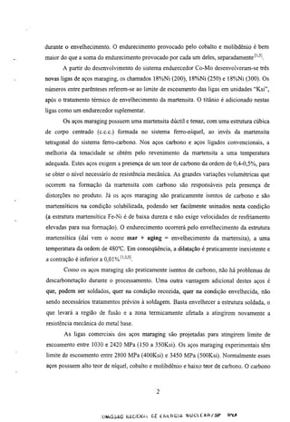 durante o envelhecimento. O endurecimento provocado pelo cobalto e molibdênio é bem
maior do que a soma do endurecimento provocado por cada um deles, separadamente ^''^l
       A partir do desenvolvimento do sistema endurecedor Co-Mo desenvolveram-se três
novas ligas de aços maraging, os chamados 18%Ni (200), 18%Ni (250) e 18%Ni (300). Os
números entre parênteses referem-se ao limite de escoamento das ligas em unidades "Ksi",
após o tratamento térmico de envelhecimento da martensita. O titânio é adicionado nestas
ligas como um endiuecedor suplementar.
       Os aços maraging possuem uma martensita dúctil e tenaz, com uma estrumra cúbica
de corpo centrado (c.c.c.) formada no sistema ferro-níquel, ao invés da martensita
tetragonal do sistema ferro-carbono. Nos aços carbono e aços ligados convencionais, a
melhoria da tenacidade se obtém pelo revenimento da martensita a uma temperamra
adequada. Estes aços exigem a presença de um teor de carbono da ordem de 0,4-0,5%, para
se obter o nivel necessário de resistência mecânica. As grandes variações volumétricas que
ocorrem na formação da martensita com carbono são responsáveis pela presença de
distorções no produto. Já os aços maraging são praticamente isentos de carbono e são
martensíticos na condição solubilizada, podendo ser facilmente usinados nesta condição
(a estrumra martensítica Fe-Ni é de baixa dureza e não exige velocidades de resfriamento
elevadas para sua formação). O endurecimento ocorrerá pelo envelhecimento da estrumra
martensítica (daí vem o nome mar + aging = envelhecimento da martensita), a uma
temperatura da ordem de 480°C. Em conseqüência, a dilatação é praticamente inexistente e
a contração é inferior a 0,01% '''^'^l
       Como os aços maraging são praticamente isentos de carbono, não há problemas de
descarbonetação durante o processamento. Uma outra vantagem adicional destes aços é
que, podem ser soldados, quer na condição recozida, quer na condição envelhecida, não
sendo necessários tratamentos prévios à soldagem. Basta envelhecer a estrutura soldada, o
que levará a região de fusão e a zona térmicamente afetada a atingirem novamente a
resistência mecânica do metal base.
       As ligas comerciais dos aços maraging são projetadas para atingirem limite de
escoamento entre 1030 e 2420 MPa (150 a 350Ksi). Os aços maraging experimentais têm
limite de escoamento entre 2800 MPa (400Ksi) e 3450 MPa (SOOKsi). Normalmente esses
aços possuem alto teor de níquel, cobalto e molibdênio e baixo teor de carbono. O carbono




                        JÜMiSSAO (^ACiCKAL Gc dULHÜlA NUCLEAR/üP         Ir^c*
 
