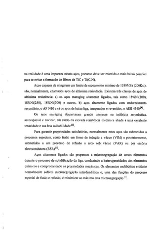 na realidade é uma impureza nestes aços, portanto deve ser mantido o mais baixo possível
para se evitar a formação de filmes de TiC e Ti(C,N).
       Aços capazes de atingirem um limite de escoamento mínimo de 1380MPa (200Ksi),
são, normalmente, chamados aços de altíssima resistência. Existem três classes de aços de
altíssima resistência: a) os aços maraging altamente ligados, tais como 18%Ni(200),
18%Ni(250), 18%Ni(300) e outros, b) aços altamente ligados com endiuecimento
secundário, o AF1410 e c) os aços de baixa Hga, temperados e revenidos, o AISI 4340
       Os   aços maraging     despertaram   grande interesse na indústria     aeronáutica,
aeroespacial e nuclear, em razão da elevada resistência mecânica aliada a uma excelente
tenacidade e sua boa soldabilidade
       Para garantir propriedades satisfatórias, normalmente estes aços são submetidos a
processos especiais, como fiisão em fomo de indução a vácuo (VIM) e posteriormente,
submetidos a um processo de refiisão a arco sob vácuo (VAR) ou por escória
eletrocondutora (ESR)^^l
       Aços altamente ligados são propensos a microsegregação de certos elementos
durante o processo de solidificação da liga, conduzindo a heterogeneidades dos elementos
químicos e comprometendo as propriedades mecânicas. Os elementos molibdênio e titânio
normalmente sofrem microsegregação interdendrítica e, uma das funções do processo
especial de fusão e refusão, é minimizar ao máximo esta microsegregação ''l
 