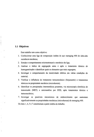 1.1 Objetivos

      Este trabalho tem como objetivo:
  1. Confeccionar uma liga de composição inédita do aço maragmg 400 de ultra-alta
      resistência mecânica;
  2. Estudar o comportamento microestrutural e mecânico da liga;
  3. Analisar o índice de segregação antes e após o tratamento térmico de
      homogeneização e identificar quais os elementos que mais segregam;
  4. Investigar o comportamento da resistividade elétrica em várias condições do
      material;
  5. Verificar a influência do tratamento termomecânico (forjamento) e tratamentos
      térmicos na propriedade mecânica (microdureza);
  6. Identificar os precipitados intermetálicos presentes, vía microscopia eletrônica de
      transmissão (MET) e microanálise por EED, após tratamentos térmico e
      termomecânico;
   7. Investigar    os   possíveis   mecanismos      de    endm-ecimento   que   aumentam
      significativamente as propriedades mecânicas (microdureza) do maraging 400.
   Os itens 1, 4, 5 e 7 constituíram a parte inédita do trabalho.
 