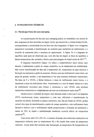 2. FUNDAMENTOS TEÓRICOS


2.1 Metalurgia Física dos aços maraging


       As transforaiações de fase dos aços maraging podem ser entendidas com auxilio de
dois diagramas de fase mostrados na figura l(a-b), que descrevem o sistema binario Fe-Ni,
correspondentes a extremidade rica em ferro dos dois diagramas. A figura la é o diagrama
metaestável mostrando a transformação da austenita para martensita no resfriamento e a
reversão da martensita para a austenita no aquecimento. A figura Ib é o diagrama de
equilibrio onde pode ser observado que, com alto teor de níquel, as fases de equilibrio a
baixas temperamras são, austenita e ferrita, para porcentagens de níquel acima de 30%'^'''l
       O diagrama metaestável (figura la) indica o comportamento típico desses aços
durante o resfriamento a partir do campo austenítico ou da temperamra de solubilização.
Não ocorte transformação de fase até à temperamra Mi, temperamra na qual inicia-se a
formação da martensita a partir da austenita. Mesmo com um resfriamento muito lento, em
peças de grandes secções, o aço transforma-se em uma estrumra totalmente martensítica.
Na faixa de O a 10%Ni, a ferrita forma-se a taxas de resfriamento muito baixas, e a
martensita a taxas de resfriamento altas. Aumentando-se o teor de níquel, abaixa-se a taxa
de resfriamento necessária para formar a martensita e, com 10%Ni, uma estrutura
martensítica transforma-se completamente até com um resfriamento muito lento
       Quanto maior o conteúdo de níquel, mais afastada estará a curva em C do diagrama
(TTT) transformação tempo temperatura e, com isso, dificultará a transformação da
austenita em ferrita, formando-se apenas martensita. Isso Até um limite de 10%Ni, podem
ocorrer dois tipos de transformações a partir do campo austenítico: com resfriamento lento
formará a fertita e com o resfriamento rápido proporcionará a formação da martensita e,
acima de 30% de níquel a transformação martensita ocorrerá abaixo da temperamra
ambiente
       Com níveis entre 10 e 25% Ni, a estrumra formada será totalmente martensítica na
temperamra ambiente, pois as temperaturas M¡ e Mf estarão bem acima da temperamra
ambiente. Acima deste teor ocorrerá uma diminuição da temperamra Mi (temperamra de
 
