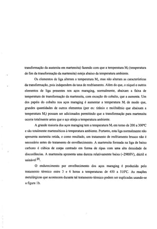 transformação da austenita em martensita) fazendo com que a temperatura Mf (temperatura
de fun da transformação da martensita) esteja abaixo da temperatura ambiente.
       Os elementos de liga alteram a temperatura M„ mas não alteram as características
da transformação, pois independem da taxa de resfriamento. Além do que, o níquel e outros
elementos de liga presentes nos aços maraging, normalmente, abaixam a faixa de
temperatura de transformação da martensita, com exceção do cobalto, que a aumenta. Um
dos papéis do cobalto nos aços maraging é aumentar a temperatura M, de modo que,
grandes quantidades de outros elementos (por ex: titânio e molibdênio que abaixam a
temperatura Mi) possam ser adicionados permitindo que a transformação para martensita
ocorra totalmente antes que o aço atinja a temperatiua ambiente.
       A grande maioria dos aços maraging tem a temperatura Mi em tomo de 200 a 300''C
e são totalmente martensíticos à temperatura ambiente. Portanto, esta liga normalmente não
apresenta austenita retida, e como resultado, um tratamento de resfriamento brusco não é
necessário antes do tratamento de envelhecimento. A martensita formada na liga de baixo
carbono é cúbica de corpo centrado em forma de ripas com uma alta densidade de
discordancias. A martensita apresenta uma dureza relativamente baixa (~298HV), dúctil e
usinável
       O endmecimento por envelhecimento dos aços maraging é produzido pelo
tratamento térmico entre 3 e 6 horas a temperamras de 450 a 510''C. As reações
metalúrgicas que acontecem durante tal tratamento térmico podem ser explicadas usando-se
a figura Ib.
 