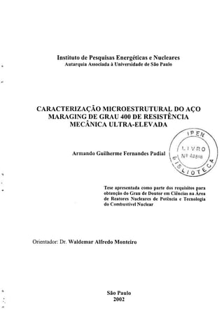 Instituto de Pesquisas Energéticas e Nucleares
               A u t a r q u i a Associada à Universidade de São Paulo




 CARACTERIZAÇÃO MICROESTRUTURAL DO AÇO
   MARAGING DE GRAU 400 DE RESISTÊNCIA
        MECÂNICA ULTRA-ELEVADA



                   Armando Guilherme Fernandes Padial




                                   Tese apresentada como parte dos requisitos para
                                   obtenção do Grau de Doutor em Ciências na Área
                                   de Reatores Nucleares de Potência e Tecnologia
                                   do Combustível Nuclear




O r i e n t a d o r : Dr. Waldemar Alfredo Monteiro




                                    São Paulo
                                      2002
 