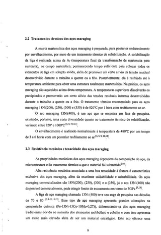 2.2 Tratamentos térmicos dos aços maraging


       A matriz martensítica dos aços maraging é preparada, para posterior endurecimento
por envelhecimento, por meio de um tratamento térmico de solubilização. A solubilização
da liga é realizada acima de Af (temperatura final da transformação de martensita para
austenita), no campo austenítico, permanecendo tempo suficiente para colocar todos os
elementos de liga em solução sólida, além de promover um certo alívio da tensão residual
desenvolvido durante o trabalho a quente ou a frio. Posteriormente, ela é resfriada até à
temperatura ambiente para obter uma estrutura totalmente martensítica. Na prática, os aços
maraging são aquecidos acima desta temperatura. A temperaturas superiores dissolverão os
precipitados e promoverão um certo alívio das tensões residuais intemas desenvolvidas
diu-ante o trabalho a quente ou a fiio. O tratamento térmico recomendado para os aços
maraging 18Ni(200), (250), (300) e (350) é de 820°C por 1 hora com resfriamento ao ar.
       O aço maraging 13Ni(400), é um aço que se encontra em fase de pesquisa,
existindo, portanto, uma certa diversidade quanto ao tratamento térmico de solubilização,
variando entre 820° e mO°C^^'^'^'^-^^
       O envelhecimento é realizado normalmente à temperatura de 480°C por um tempo
de 3 a 6 horas com um posterior resfriamento ao ar


2.3 Resistência mecânica e tenacidade dos aços maraging


       As propriedades mecânicas dos aços maraging dependem da composição do aço, da
microestrumra e do tratamento térmico a que o material foi submetido
       Alta resistência mecânica associada a uma boa tenacidade à framra é característica
exclusiva dos aços maraging, além da excelente soldabilidade e usinabilidade. Os aços
maraging comercializados são 18Ni(200), (250), (300) e o (350), já o aço 13Ni(400) não
disponível comercialmente, pode atingir limite de escoamento em tomo de 3GPa
       A liga de aço maraging chamada 13Ni (400) teve seu auge de pesquisa nas décadas
de 70 e 80    t^-^-11,13-25]   g^^^ ^^^^      maraging apresenta grandes alterações na
composição química (Fe-13Ni-15Co-10Mo-0,2Ti), diferenciando-se dos aços maraging
tradicionais devido ao aumento dos elementos molibdênio e cobalto e com isso apresenta
um custo mais elevado além de ser um material estratégico. Este aço oferece uma
 