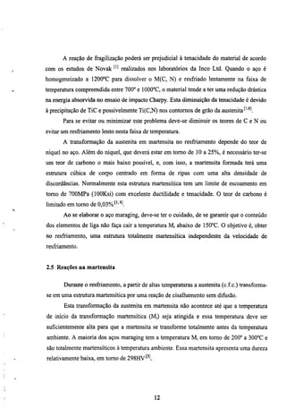 A reação de fragilização poderá ser prejudicial à tenacidade do material de acordo
com os estudos de Novak ^'^ realizados nos laboratórios da Inco Ltd. Quando o aço é
homogeneizado a 1200°C para dissolver o M(C, N) e resfriado lentamente na faixa de
temperatura compreendida entre 700° e 1000°C, o material tende a ter uma redução drástica
na energia absorvida no ensaio de impacto Charpy. Esta diminuição da tenacidade é devido
à precipitação de TiC e possivelmente Ti(C,N) nos contornos de grão da austenita'•''^l
       Para se evitar ou minúnizar este problema deve-se diminuir os teores de C e N ou
evitar um resfriamento lento nesta faixa de temperamra.
       A transformação da austenita em martensita no resfriamento depende do teor de
níquel no aço. Além do níquel, que deverá estar em tomo de 10 a 25%, é necessário ter-se
um teor de carbono o mais baixo possível, e, com isso, a martensita formada terá uma
estmmra cúbica de corpo centrado em forma de ripas com uma alta densidade de
discordancias. Normalmente esta estmtura martensítica tem um limite de escoamento em
tomo de 700MPa (lOOKsi) com excelente ductilidade e tenacidade. O teor de carbono é
limitado em tomo de 0,03%     ^
       Ao se elaborar o aço maraging, deve-se ter o cuidado, de se garantir que o conteúdo
dos elementos de liga não faça cair a temperatura Mi abaixo de 150°C. O objetivo é, obter
no resfriamento, uma estrutura totalmente martensítica independente da velocidade de
resfriamento.


2.5 Reações na martensita


       Durante o resfriamento, a partir de altas temperamras a austenita (c.f.c.) transforma-
se em uma estrutura martensítica por uma reação de cisalhamento sem difusão.
       Esta transformação da austenita em martensita não acontece até que a temperatura
de início da transformação martensítica (Mi) seja atingida e essa temperatura deve ser
suficientemente alta para que a martensita se transforme totalmente antes da temperamra
ambiente. A maioria dos aços maraging tem a temperatura Mi em tomo de 200° a 300°C e
são totalmente martensíticos à temperamra ambiente. Essa martensita apresenta uma dureza
relativamente baixa, em tomo de 298HV




                                             12
 