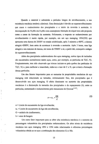 Quando o material é submetido a períodos longos de envelhecimento, a sua
resistência mecânica tenderá a diminuir. Esta diminuição é devido ao superenvelhecimento
que causa o coalescimento dos precipitados e o início da reversão à austenita. A
decomposição do      NÍ3M0   em Fe2Mo com conseqüente liberação de níquel tem sido proposta
como a causa da formação da austenita. Felizmente, a resposta ao endiuecimento por
envelhecimento é muito rápida, por exemplo, em um aço maraging 18Ni(250) que
apresenta uma dureza de 283HV no estado solubilizado, após 3 minutos a 480°C, a dureza
atingirá 428HV, bem antes de acontecer à reversão a austenita. Após 3 horas, essa liga
atingirá o seu máximo de diueza, em tomo de 558HV e só, a partir daí, começará o estágio
do superenvelhecimento.
       Além dos precipitados endmecedores dos aços maraging, outros tipos de inclusões
são encontrados normalmente nestes aços, como, por exemplo, as partículas de Ti(C, N).
Freqüentemente, tem sido observado que trincas iniciam-se pela quebra das partículas de
Ti(C, N) e, para melhorar a tenacidade, reduz-se o teor de C e N, que evitará a formação
dessas partículas.
       Um dos fatores importantes para se aumentar às propriedades mecânicas do aço
maraging está relacionado ao tamanho, extremamente fmo, dos precipitados que é
desenvolvido nos aços maraging. O efeito dominante no aumento das propriedades
mecânicas é a diminuição do tamanho dos precipitados e do espaçamento (K), entre as
partículas, aumentando o endurecimento pelo mecanismo de Orowan'''"^'^:



                                         cr=a„+     —


a = Limite de escoamento da liga envelhecida;
Oo = Limite de escoamento da liga não envelhecida;
G = módulo de cisalhamento;
b = vetor de burgers
       Um outro fator importante para se obter alta resistência mecânica é o aumento da
porcentagem volumétrica dos precipitados endurecedores. Os altos níveis de resistência
mecânica nos aços maraging 18Ni e 13Ni estão relacionados à altíssima porcentagem
volumétrica obtida ao se usar a combinação dos elementos Co e Mo.


                                               15
 