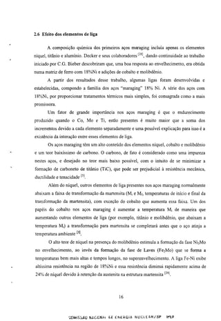 2.6 Efeito dos elementos de liga


       A composição química dos primeiros aços maraging incluía apenas os elementos
níquel, titanio e aluminio. Decker e seus colaboradores ^'^^ dando continuidade ao trabalho
iniciado por C.G. Bieber descobriram que, uma boa resposta ao envelhecimento, era obtida
numa matriz de ferro com 18%Ni e adições de cobalto e molibdênio.
       A partir dos resuhados desse trabalho, algumas ligas foram desenvolvidas e
estabelecidas, compondo a família dos aços "maraging" 18% Ni. A série dos aços com
18%Ni, por proporcionar tratamentos térmicos mais simples, foi consagrada como a mais
promissora.
       Um fator de grande importância nos aços maraging é que o endurecimento
produzido quando o Co, Mo e Ti, estão presentes é muito maior que a soma dos
incrementos devido a cada elemento separadamente e uma possível explicação para isso é a
existência da interação entre esses elementos de liga.
       Os aços maraging têm um alto conteúdo dos elementos níquel, cobaho e molibdênio
e um teor baixíssimo de carbono. O carbono, de fato é considerado como uma impureza
nestes aços, e desejado no teor mais baixo possível, com o inmito de se minimizar a
formação de carboneto de titânio (TiC), que pode ser prejudicial à resistência mecânica,
ductilidade e tenacidade '•'l
       Além do níquel, outros elementos de liga presentes nos aços maraging normalmente
abaixam a faixa de transformação da martensita (Mj e Mf, temperamras de início e final da
transformação da martensita), com exceção do cobalto que aumenta essa faixa. Um dos
papéis do cobalto nos aços maraging é aumentar a temperamra Mi de maneira que
aumentando outros elementos de liga (por exemplo, titânio e molibdênio, que abaixam a
temperamra Mi) a transformação para martensita se completará antes que o aço atinja a
temperamra ambiente
       O alto teor de níquel na presença do molibdênio estimula a formação da fase NÍ3M0
no envelhecimento, ao invés da formação da fase de Laves (Fe2Mo) que se forma a
temperamras bem mais altas e tempos longos, no superenvelhecimento. A liga Fe-Ni exibe
altíssima resistência na região de 18%Ni e essa resistência diminui rapidamente acima de
24% de níquel devido à retenção da austenita na estrumra martensita '•^^l




                                                16



                   aiMiSiAÜ WAC.üNAi GE E N t H Ü i A N U C L E A R / S P   )Kt^
 