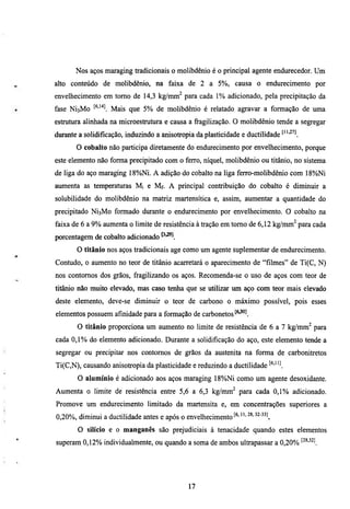 Nos aços maraging tradicionais o molibdênio é o principal agente endurecedor. Um
alto conteúdo de molibdênio, na faixa de 2 a 5%, causa o endurecimento por
envelhecimento em tomo de 14,3 kg/mm^ para cada 1% adicionado, pela precipitação da
fase   NÍ3M0 ^^'^'^   Mais que 5% de molibdênio é relatado agravar a formação de uma
estmmra alinhada na microestrutura e causa a fragilização. O molibdênio tende a segregar
durante a solidificação, induzindo a anisotropia da plasticidade e ductilidade '"'^'l.
         O cobalto não participa dú-etamente do endurecimento por envelhecimento, porque
este elemento não forma precipitado com o ferro, níquel, molibdênio ou titânio, no sistema
de liga do aço maraging 18%Ni. A adição do cobalto na liga ferro-molibdênio com 18%Ni
aumenta as temperaturas Mi e Mf. A principal contribuição do cobalto é diminuir a
solubilidade do molibdênio na matriz martensítica e, assim, aumentar a quantidade do
precipitado NÍ3M0 formado durante o endurecimento por envelhecimento. O cobalto na
faixa de 6 a 9% aumenta o limite de resistência à tração em tomo de 6,12 kg/mm^ para cada
porcentagem de cobalto adicionado
         O titânio nos aços tradicionais age como um agente suplementar de endiuecimento.
Conmdo, o aumento no teor de titânio acartetará o aparecimento de "filmes" de Ti(C, N)
nos contomos dos grãos, fragilizando os aços. Recomenda-se o uso de aços com teor de
titânio não muito elevado, mas caso tenha que se utilizar um aço com teor mais elevado
deste elemento, deve-se diminuir o teor de carbono o máximo possível, pois esses
elementos possuem afinidade para a formação de carboneros
         O titânio proporciona um aumento no limite de resistência de 6 a 7 kg/mm^ para
cada 0,1% do elemento adicionado. Durante a solidificação do aço, este elemento tende a
segregar ou precipitar nos contornos de grãos da austenita na forma de carbonitretos
Ti(C,N), causando anisotropia da plasticidade e reduzindo a ductilidade ^^'"l
         O alumínio é adicionado aos aços maraging 18%)Ni como um agente desoxidante.
Aumenta o limite de resistência entre 5,6 a 6,3 kg/mm^ para cada 0 , 1 % adicionado.
Promove um endurecimento limitado da martensita e, em concentrações superiores a
0,20%, diminui a ducdlidade antes e após o envelhecimento^^'      •••28.32-33]

         O silício e o manganês são prejudiciais à tenacidade quando estes elementos
superam 0,12% individualmente, ou quando a soma de ambos ultrapassar a 0,20% ^^^'^^l




                                               17
 