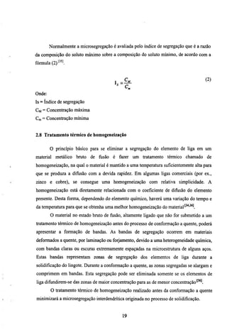 Normalmente a microsegregação é avallada pelo índice de segregação que é a razão
da composição do soluto máximo sobre a composição do soluto mínimo, de acordo com a
fórmula (2)^^^^.


                                           _                                           (2)


Onde:
Is = índice de segregação
CM = Concentração máxima
Cm = Concentração mínima


2.8 Tratamento térmico de tiomogeneização


        O princípio básico para se eliminar a segregação do elemento de liga em um
material metálico bmto de fusão        é fazer um tratamento térmico chamado           de
homogeneização, na qual o material é mantido a uma temperatura suficientemente alta para
que se produza a difusão com a devida rapidez. Em algumas ligas comerciais (por ex.,
zinco e cobre), se consegue uma homogeneização com relativa simplicidade. A
homogeneização está diretamente relacionada com o coeficiente de difusão do elemento
presente. Desta forma, dependendo do elemento químico, haverá uma variação do tempo e
da temperatura para que se obtenha uma melhor homogeneização do material
        O material no estado bmto de fusão, altamente ligado que não for submetido a um
tratamento térmico de homogeneização antes do processo de conformação a quente, poderá
apresentar a formação de bandas. As bandas de segregação ocorrem em materiais
deformados a quente, por laminação ou forjamento, devido a uma heterogeneidade química,
com bandas claras ou escxu^as extremamente espaçadas na microestmmra de alguns aços.
Estas bandas representam zonas de segregação dos elementos de liga durante a
solidificação do lingote. Durante a conformação a quente, as zonas segregadas se alargam e
comprimem em bandas. Esta segregação pode ser eliminada somente se os elementos de
liga difundirem-se das zonas de maior concentração para as de menor concentração
        O tratamento térmico de homogeneização realizado antes da conformação a quente
minimizará a microsegregação interdendrítica originada no processo de solidificação.


                                            19
 
