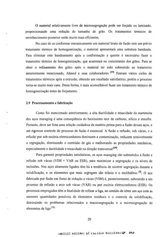 o material relativamente livre de microsegregação pode ser forjado ou laminado,
proporcionando uma redução do tamanho de grão. Os tratamentos térmicos de
envelhecimento posterior serão muito mais eficientes.
       No caso de se conformar mecanicamente um material bmto de fusão sem um prévio
tratamento térmico de homogeneização, o material apresentará uma estmmra bandeada.
Para eliminar este bandeamento após a conformação a quente é necessário fazer o
tratamento térmico de homogeneização, que acarretará no crescimento dos grãos. Para se
obter o refinamento dos grãos após o material ter sido submetido ao tratamento
anteriormente mencionado, Ahmed e seus colaboradores              fizeram vários ciclos de
n-atamentos térmicos após a extmsão, obtendo um resultado satisfatório; porém o processo
toraa-se muito mais caro. Desta forma, é mais aconselhável fazer um tratamento térmico de
homogeneização antes do forjamento.


2.9 Processamento e fabricação


       Como foi mencionado anteriormente, a alta ductilidade e tenacidade da martensita
dos aços maraging é uma conseqüência do baixíssimo teor de carbono, silício e enxofre.
Portanto, deve ser feita uma seleção cuidadosa da matéria prima para a fusão desses aços, e
um rigoroso controle do processo de fusão é essencial. A fusão e refusão, sob vácuo, e a
refusão por sob escória eletrocondutora diminuem a contaminação, reduzem sensivelmente
a segregação, diminuindo o conteúdo de gás e melhorando as propriedades mecânicas,
especialmente a ductilidade e tenacidade na direção transversal
       Para garantir propriedades satisfatórias, os aços maraging são submetidos à fusão e
refusão sob vácuo (VIM + VAR ou ESR), para minimizar a segregação e os níveis de
inclusões. Nos aços altamente ligados têm há a tendência de ocorrer segregação durante a
solidificação, e os elementos que mais segregam são titânio e o molibdênio          O aço
fabricado por fusão em fomo de indução a vácuo (VIM) é, posteriormente, submetido a um
processo de refusão a arco sob vácuo (VAR) ou por escória eletrocondutora (ESR). Os
processos empregados têm a finalidade de refinar a liga, no sentido de obter um aço com as
menores quantidades possíveis de elementos residuais e o controle da solidificação,
diminuindo os problemas relacionados a macrosegregação e a microsegregação de
elementos de liga'-^^''


                                            20



                          JÜMISSAG NACiÜNtL Úc. tKLKGlA l^UCLEAR/SP       IHt*
 