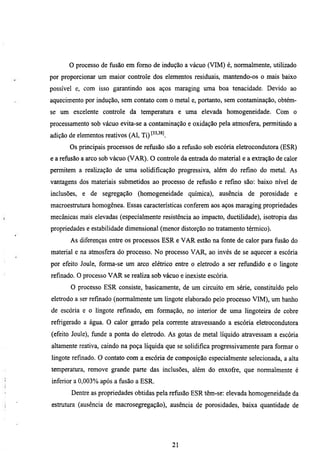 o processo de fiisão em fomo de indução a vácuo (VIM) é, normalmente, utilizado
por proporcionar um maior controle dos elementos residuais, mantendo-os o mais baixo
possível e, com isso garantindo aos aços maraging uma boa tenacidade. Devido ao
aquecimento por indução, sem contato com o metal e, portanto, sem contaminação, obtém-
se um excelente controle da temperamra e uma elevada homogeneidade. Com o
processamento sob vácuo evita-se a contaminação e oxidação pela atmosfera, permitindo a
adição de elementos reativos (Al, Ti) f ' ^ .
                                       "^ ^
       Os principais processos de refiisão são a refiisão sob escória eletrocondutora (ESR)
e a refiisão a arco sob vácuo (VAR). O controle da entrada do material e a extração de calor
permitem a realização de uma solidificação progressiva, além do refino do metal. As
vantagens dos materiais submetidos ao processo de refiisão e refino são: baixo nível de
inclusões, e de segregação (homogeneidade química), ausência de porosidade e
macroestmmra homogênea. Essas caracteristicas conferem aos aços maraging propriedades
mecânicas mais elevadas (especialmente resistência ao impacto, ductilidade), isotropia das
propriedades e estabilidade dimensional (menor distorção no tratamento térmico).
       As diferenças entre os processos ESR e VAR estão na fonte de calor para fiisão do
material e na atmosfera do processo. No processo VAR, ao invés de se aquecer a escória
por efeito Joule, forma-se um arco elétrico entre o eletrodo a ser refiindido e o lingote
refmado. O processo VAR se realiza sob vácuo e inexiste escória.
       O processo ESR consiste, basicamente, de um circuito em série, constituído pelo
eletrodo a ser refinado (normalmente um lingote elaborado pelo processo VIM), um banho
de escória e o lingote refinado, em formação, no interior de uma lingoteira de cobre
refrigerado a água. O calor gerado pela corrente atravessando a escória eletrocondutora
(efeito Joule), fiinde a ponta do eletrodo. As gotas de metal líquido atravessam a escória
altamente reativa, caindo na poça líquida que se solidifica progressivamente para formar o
lingote refinado. O contato com a escória de composição especialmente selecionada, a alta
temperamra, remove grande parte das inclusões, além do enxofre, que normalmente é
inferior a 0,003% após a fusão a ESR.
        Dentre as propriedades obtidas pela refiisão ESR têm-se: elevada homogeneidade da
estmmra (ausência de macrosegregação), ausência de porosidades, baixa quantidade de




                                                21
 