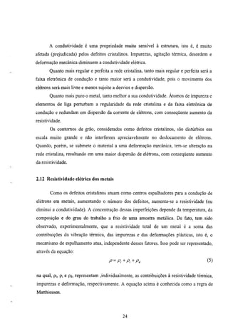 A condutividade é urna propriedade muito sensivel à estrumra, isto é, é muito
afetada (prejudicada) pelos defeitos cristalinos. Impurezas, agitação térmica, desordem e
deformação mecânica diminuem a condutividade elétrica.
       Quanto mais regular e perfeita a rede cristalina, tanto mais regular e perfeita será a
faixa eletrônica de condução e tanto maior será a condutividade, pois o movimento dos
elétrons será mais livre e menos sujeito a desvios e dispersão.
       Quanto mais puro o metal, tanto melhor a sua condutividade. Átomos de impureza e
elementos de liga perturbam a regularidade da rede cristalina e da fabca eletrônica de
condução e redundam em dispersão da corrente de elétrons, com conseqüente aumento da
resistividade.
       Os contomos de grão, considerados como defeitos cristalinos, são distúrbios em
escala muito grande e não interferem apreciavelmente no deslocamento de elétrons.
Quando, porém, se submete o material a uma deformação mecânica, tem-se alteração na
rede cristalina, resultando em uma maior dispersão de elétrons, com conseqüente aumento
da resistividade.


2.12 Resistividade elétrica dos metais


        Como os defeitos cristalinos amam como centros espalhadores para a condução de
elétrons em metais, aumentando o número dos defeitos, aumenta-se a resistividade (ou
diminui a condutividade). A concentração dessas imperfeições depende da temperamra, da
composição e do grau do trabalho a frio de uma amostra metálica. De fato, tem sido
observado, experimentalmente, que a resistividade total de um metal é a soma das
contribuições da vibração térmica, das impurezas e das deformações plásticas, isto é, o
mecanismo de espalhamento ama, independente desses fatores. Isso pode ser representado,
através da equação:

                                      P^P^^Pi'^Pi                                         (5)


na qual, pt, pj e pd, representam ,individualmente, as contribuições à resistividade térmica,
impurezas e deformação, respectivamente. A equação acima é conhecida como a regra de
Matthiessen.




                                              24
 