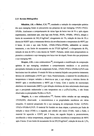 2.13 Revisão Bibliográfica


      Mihalisin, J.R. e Bieber, C.G.        estudando a variação da composição química
dos aços maraging foram os precursores nas pesquisas do aço maraging I3%Ni-15%Co-
10%Mo. Analisaram o comportamento de várias ligas de baixo teor de Ni e, após alguns
experimentos, concluíram que, uma liga com Fe-bal., 8%Ni, 14%Mo, 18%Co, atingiu o
limite de escoamento de 342,19 kgfmm^, alongamento de 1%, redução de área de 3% e
dureza de 903HV após o tratamento térmico de envelhecimento a temperamra de 480°C por
4 horas. Já com o aço com Fe-bal., 13%Ni-15%Co-10%Mo, submetido ao mesmo
tratamento, o seu limite de escoamento era de 273,85 kgf7mm^, o alongamento de 8%,
redução de área de 42% e uma dureza de 762HV. Portanto, sendo esses pesquisadores os
pioneiros a esmdarem o aço maraging com baixo teor de níquel, foram eles que projetaram
o aço maraging 400.
       Drapier, J.M. e seus colaboradores          investigando a modificação da composição
química do aço maraging, esmdaram o comportamento mecânico e os possíveis
precipitados formados no aço de composição Fe-bal., 13%Ni-15%Co-10%)Mo-0,2%Ti com
baixíssimo teor de carbono. O esmdo foi feito no material forjado com posterior tratamento
térmico de solubilização a 815°C por 1 hora. Posteriormente, o material foi envelhecido a
temperaturas e tempos variados e observou-se que, o aço atingia a máxima dureza de
840HV após o envelhecimento a 480°C por 4 horas. Com o auxílio do microscópio
eletrônico de transmissão (MET) e por difração eletrônica de área selecionada observaram
que o precipitado endurecedor a esta temperatura era o p-(Fe,Co)7Mo6, e não foram
observados os precipitados NÍ3M0 e o NÍ3TÍ.
       Magnée, A. e seus colaboradores ^'"^ fizeram vários esmdos no aço maraging
13%Ni(400), observando       a microestmmra e as propriedades mecânicas em várias
simações. O material pesquisado foi o aço maraging de composição Fe-bal. 12,9%Ni-
15%Co-lO%Mo-0,3%Ti. O material foi fundido em duas etapas, a primeira por fusão de
indução a vácuo (VIM) e, a segunda, por refiisão sob vácuo (VAR). Após a fusão, o
material foi aquecido a 1230°C por 5 horas, em seguida forjado e, posteriormente,
envelhecido a várias temperaturas, atingindo a máxima resistência à temperamra de 480°C
após 4 horas. O seu limite de escoamento foi de 259,39 kgf/mm^, redução de área de 1,5%,




                                              25
 