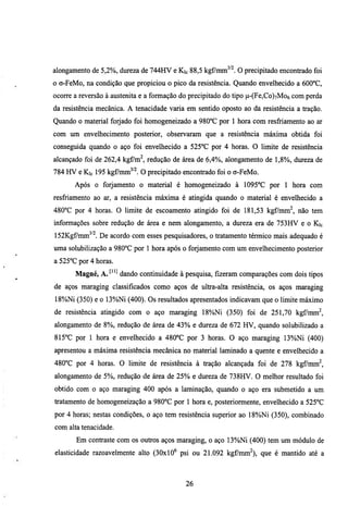 alongamento de 5,2%, dmeza de 744HV e Kic 88,5 kgf7mm^'^. O precipitado encontrado foi
o o-FeMo, na condição que propiciou o pico da resistência. Quando envelhecido a 600°C,
ocorre a reversão à austenita e a formação do precipitado do tipo p-(Fe,Co)7Mo6 com perda
da resistência mecânica. A tenacidade varia em sentido oposto ao da resistência a tração.
Quando o material forjado foi homogeneizado a 980°C por 1 hora com resfriamento ao ar
com um envelhecimento posterior, observaram que a resistência máxima obtida foi
conseguida quando o aço foi envelhecido a 525°C por 4 horas. O limite de resistência
alcançado foi de 262,4 kgCm^, redução de área de 6,4%, alongamento de 1,8%), dm-eza de
784 HV e Kic 195 kgf/mm^''^. O precipitado encontrado foi o o-FeMo.
       Após o forjamento o material é homogeneizado à 1095°C por 1 hora com
resfriamento ao ar, a resistência máxima é atingida quando o material é envelhecido a
480''C por 4 horas. O limite de escoamento atingido foi de 181,53 kgf/mm^, não tem
informações sobre redução de área e nem alongamento, a dureza era de 753HV e o Kic
152Kgfmm^'l De acordo com esses pesquisadores, o tratamento térmico mais adequado é
uma solubilização a 980°C por 1 hora após o forjamento com um envelhecimento posterior
a 525''C por 4 horas.
       Magné, A. ^''^ dando continuidade à pesquisa, fizeram comparações com dois tipos
de aços maraging classificados como aços de ultra-alta resistência, os aços maraging
18%)Ni (350) e o 13%)Ni (400). Os resultados apresentados indicavam que o limite máximo
de resistência atingido com o aço maraging 18%Ni (350) foi de 251,70 kgf/mm^,
alongamento de 8%, redução de área de 4 3 % e dureza de 672 HV, quando solubilizado a
815''C por 1 hora e envelhecido a 480°C por 3 horas. O aço maraging 13%)Ni (400)
apresentou a máxima resistência mecânica no material laminado a quente e envelhecido a
480°C por 4 horas. O limite de resistência à tração alcançada foi de 278 kgf/mm^,
alongamento de 5%, redução de área de 25% e dureza de 738HV. O melhor resultado foi
obtido com o aço maraging 400 após a laminação, quando o aço era submetido a um
tratamento de homogeneização a 980°C por 1 hora e, posteriormente, envelhecido a 525''C
por 4 horas; nestas condições, o aço tem resistência superior ao 18%)Ni (350), combinado
com alta tenacidade.
       Em contraste com os outros aços maraging, o aço 13%)Ni (400) tem um módulo de
elasticidade razoavelmente alto (30x10" psi ou 21.092 kgfmm^), que é mantido até a



                                           26
 