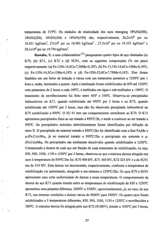 temperatura de 315°C. Os módulos de elasticidade dos aços maraging 18%Ni(200),
18%Ni(250),    18%Ni(300)     e   18%Ni(350)      são, respectivamente,   26,2xl0" psi    ou
18.421 kg^mm^ 27xl0" psi ou 18.983 kgf/mm^ , 27,5xl0" psi ou 19.335 kgf/mm^ e
28,1x10" psi ou 19.756 kgf/mml
       Kawabe, Y. e seus colaboradores ^'^^ pesquisaram quatro tipos de aço chamados (a)
K70, (b) K71, (c) K72 e (d) SU91, com as seguintes composições (% em peso)
respectivamente: (a) Fe-13Ni-14,5Co-7,36Mo-0,18Ti, (b) Fe-13,lNi-14,6Co-10Mo-0,18Ti,
(c) Fe-13Ni-14,5Co-13Mo-0,19Ti e (d) Fe-15Ni-23,8Co-7,78Mo-0,16Ti. Eles foram
fundidos em um fomo de mdução a vácuo com um tratamento posterior a 1250°C por 1
hora e, então, laminados a quente. Após a lammação foram solubilizados de 850 até 1250°C
com patamares de 2 horas a cada 100°C, e resfriados em água e sub-resfriados a -196°C. O
tratamento de envelhecimento foi feito entre 450° e 550°C. Observou-se precipitados
mdissolúveis no K71, quando solubilizado até 950°C por 2 horas e no K72, quando
solubilizado até 1050°C por 2 horas, mas não foi observado precipitado indissolúvel no
K70 solubilizado a 850°C. O SU 91 tem um comportamento semelhante ao K70. O K71
apresentou precipitados finos ao ser tratado a 850°C/2h, e tende a coalescer ao ser tratado a
950°C. Os precipitados extraídos eletroliticamente foram identificados por difração de
raios X. O precipitado do material tratado a 850°C/2hs foi identificado com a fase Fe2Mo e
p-(Fe,Co)7Mo6, já no material tratado a 950°C/2hs o precipitado era somente o p-
(Fe,Co)7Mo6. Os precipitados são totalmente dissolvidos quando solubilizados a I250°C.
Comparando a dureza de cada aço em função de cada tratamento de solubilização, ou seja,
850, 950, 1050, 1150 e 1250°C por 2 horas, observou-se que a máxima dureza atingida nos
aços à temperatura de 850°C/2hs foi: K70 400 HV, K71 360 HV, K72 325 HV e a do SU91
era de 310 HV. Esta dureza vai decrescendo, respectivamente, conforme a temperamra de
solubilização vai aumentando, atingindo o seu mínimo a 1250°C/2hs. Os aços K70 e SU91
apresentam uma certa uniformidade de dureza a essas temperamras. O comportamento da
dmeza do aço K71 quando tratado entre as temperamras de solubilização de 850 a 1250°C
apresentou uma pequena diferença, 360HV a 330HV, aproximadamente, já, no caso, do aço
K72, nas mesmas condições a dureza variou de 400HV para 340HV. Os quatro aços foram
solubilizados a 5 temperaturas diferentes, 850, 950, 1050, 1150 e 1250°C e envelhecidos a
500°C. A máxima dureza foi atingida pelo aço K72 (810HV), tratado a 1050°C por 2 horas.



                                             27
 