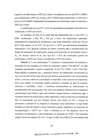 seguido do envelhecimento a 500°C por 2 horas. Na seqüência tem-se o aço SU91 (760HV)
após solubilização a 850°C por 2 horas, o K71 (750HV) após solubilização a 1250°C por 2
horas e o K70 (660HV) independente da temperatura de solubilização, todos envelhecidos a
500°C por 2 horas.
       A solubilização dos aços K71 e K72 que apresentaram precipitados indissolúveis foi
solubilizado a 1250°C por 2 horas.
       Os resultados do valor do Kic para cada aço demonstram que, os aços K70 e o
SU91, envelhecidos a 450, 500 e 550 por 2 horas, são praticamente inalterados,
independente da temperamra de solubilização a que foram submetidos, sendo que o Kic do
K70 é bem superior ao do SU91. Os aços K71 e o K72, que apresentaram precipitados
indissolúveis, o Kic apresenta variações de valores, crescendo após o envelhecimento em
função da temperamra de solubilização, quando mais dissolvidos os precipitados, maior o
Kic. Os maiores valores de Kic dos aços K71 e K72 são encontrados quando são
solubilizados a H S C C por 2 horas e envelhecidos a 450°C por 2 horas.
       Muneki, S. e seus colaboradores ^'^ esmdaram o comportamento da resistência e
tenacidade do aço maraging com limite de escoamento superior 280 kgfmm^. As ligas
esmdadas apresentaram a seguinte composição, Fe-16-17Ni, 4-7Mo, l-4,5Ti, 005-2,0Al.
Neste trabalho constataram que, o tratamento térmico de solubilização convencional nos
aços com alto teor de Mo, fazia com que este elemento permanecesse como um precipitado
retido, e com isso, reduzia-se a ductilidade e a tenacidade. Com o aumento da temperamra,
havia uma melhora na tenacidade, porém aumentava o tamanho de grão da austenita;
reduzindo a ductilidade. Assim, a resistência correspondente ao endurecimento no
envelhecimento não era alcançada. Para evitar este problema, desenvolveram o tratamento
termomecânico para refinar o grão, pelo trabalho a quente durante o resfriamento após, o
tratamento térmico de solubilização a altas temperaturas. Para se evitar uma precipitação de
Mo, foi determinado que este elemento deveria estar abaixo de 10% e deveria ser
aumentado o conteúdo de Ti, chegando à composição acima apresentada. As ligas foram
fundidas em fomo de indução a vácuo, laminadas a quente, seguida por um tratamento de
homogeneização a 1250°C por 1 hora e resfriadas ao ar. Na seqüência, fez-se um
tratamento termomecânico a uma temperamra de laminação de 1200°C. Esta laminação
atingiu 2 níveis de redução, 68 e 91%. A liga Fe-16Ni-15Co-6Mo-2,5Ti com redução total



                                               28



                        miSSfcC ^ÍÍ.C:CWCL CF. E W t R Ü I A N U C L E A R / S P   lí^
 