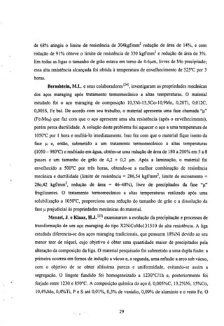 de 68% atingiu o limite de resistência de 304kgf7mm^ redução de área de 14%, e com
redução de 9 1 % obteve o limite de resistência de 330 kgf/mm^ e redução de área de 3%.
Em todas as ligas o tamanho de grão estava em tomo de 4-6pm, livres de Mo precipitado;
essa alta resistência alcançada foi obtida à temperatura de envelhecimento de 525°C por 3
horas.
         Bernshtein, M.L. e seus colaboradores ^'^* investigaram as propriedades mecânicas
dos aços maraging após tratamento termomecânico a ahas temperamras. O material
esmdado foi o aço maraging de composição 10,3Ni-15,5Co-10,9Mo, 0,20Ti, 0,012C,
0,005S, Fe bal. De acordo com seu trabalho, o material apresenta uma fase chamada "p"
(FCTMOO)   que faz com que o aço apresente uma alta resistência (após o envelhecimento),
porém perca ductilidade. A solução deste problema foi aquecer o aço a uma temperamra de
lOSO^C por 1 hora e resfriá-lo imediatamente. Isso fez com que o material fique isento da
fase p e, então, submetido a um tratamento termomecânico a altas temperamras
(1050 - 980°C) e resfriado em água, obtém-se uma redução de área de 180 a 200% em 5 a 8
passes e um tamanho de grão de 4,2 ± 0,2 pm. Após a laminação, o material foi
envelhecido a 500°C por três horas, obtendo-se a melhor combinação de resistência
mecânica e ductilidade (limite de resistência = 286,54 kgCmm^, limite de escoamento =
28o,42 kgfmm'^, redução de área = 46-48%)), livre de precipitados da fase " p "
fragilizantes. O tratamento termomecânico a altas temperamras realizado após uma
solubilização a 1050°C, proporciona uma redução do tamanho de grão e a dissolução da
fase p prejudicial às propriedades mecânicas do material.
         Menzel, J. e Klaar, H.J. ^^^^ examinaram a evolução da precipitação e processos de
transformação de um aço maraging do tipo X2NiCoMol31510 de alta resistência. A liga
esmdada diferencia-se dos aços maraging tradicionais, que possuem 18%)Ni devido ao seu
menor teor de níquel, cujo objetivo é obter uma quantidade maior de precipitados pela
alteração da composição da liga. O material pesquisado foi submetido a uma dupla fusão: a
primeira ocorreu em fomos de indução a vácuo e, a segimda, uma refijsão a arco sob vácuo,
com o objetivo de se obter altíssima pureza e uniformidade, evitando-se assim a
segregação. O lingote fundido foi homogeneizado a 1230°C/lh e, posteriormente foi
forjado enfre 1230 e 850°C. A composição química do aço é, 0,005%C, 13,2%.Ni, 15%Co,
10,4%Mo, 0,4%Ti, P e S até 0,01%, 0,3% de vanadio, 0,09%. de alumínio e o resto Fe. O



                                             29
 