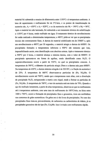 material foi submetido a ensaios de dilatometria entre 1150°C e à temperatura ambiente. A
taxa de aquecimento e resfriamento foi de 3°C/min, e os pontos de transformação da
austenita são, Ai = 650°C e Af = 828°C, e os da martensita são M i = 190°C e Mp = 98°C.
Após o material ter sido laminado, foi submetido a um tratamento térmico de solubilização
a 1150°C por 4 horas, sendo resfriado em água. O tratamento térmico de envelhecimento
foi então realizado a determinadas temperamras; a 480°C pôde-se ver que os precipitados
iniciais são extremamente fmos. A dureza do material solubilizado era de 330HV e, após
um envelhecimento a 480°G por 30 segundos, o material atingiu a dureza de 600HV. Os
precipitados formados a temperamras inferiores a 500°C são menores que                 Inm,
impossibilitando assim, uma identificação com absoluta certeza. Após o tratamento térmico
a 500°C por 2 horas, o material alcança a máxima dureza, com o valor de 800HV. O
precipitado apresenta-se em forma de agulhas, sendo identificado como NÍ3TÍ. O
superenvelhecimento ocorre a partir de 530°C, no qual os precipitados crescem. À
temperatura de 580°C, o diâmetro da partícula atingiu 20nm e a dureza caiu para 600HV.
Na temperatura de 630°C, a dureza máxima atingida é de 520 HV, e a fração da austenita é
de 25%. À temperatura de 660°C observaram-se partículas de (Fe, Ni)xMo.                    O
envelhecimento ocorte até 700°C, sendo que a temperaturas mais altas, com a dissolução
do precipitado NÍ3TÍ, enriquecendo a matriz com níquel, tende a formar as partículas de
(Fe, Ni)xMo. À temperatura de 700°C, o teor de austenita está em tomo de 70%. Quando o
aço foi resfriado lentamente, a partir de altas temperaturas, observou-se que no resfriamento
até à temperatura ambiente, com uma taxa de resfriamento de 100°C/min, na faixa entre
1000 e 700°C, ocorre a formação de precipitados fmos e grosseiros, ricos em molibdênio
nos contomos de grãos austeníticos. Os grãos em si são livres de precipitados. No caso dos
precipitados finos trata-se, provavelmente, de carbonetos ou carbonitretos de titânio, já os
precipitados grosseiros são do tipo (Fe, Co)2Mo. Isso é evitado com resfriamento rápido.




                                             30
 