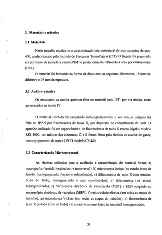 3. Materiais e métodos


3.1 Materiais

         Neste trabalho estudou-se a caracterização microestmtural do aço maraging de grau
400, confeccionado pelo Instimto de Pesquisas Tecnológicas (IPT). O Imgote foi preparado
em um fomo de indução a vácuo (VIM) e posteriormente refimdido a arco por eletroescória
(ESR).
         O material foi fornecido na forma de disco com as seguintes dimensões, ISOnun de
diâmetro e 34 mm de espessura.


3.2 Análise química

         Os resultados da análise química feita no material pelo IPT, por via úmida, estão
apresentados na tabela IV.


         O material recebido foi preparado metalograficamente e sua análise química foi
feita no IPEN por fluorescência de raios X, por dispersão de comprimento de onda. O
aparelho utilizado foi um espectrómetro de fluorescência de raios X marca Rigaku Modelo
RIX 3000. As análises dos elementos C e S foram feitas pela técnica de análise de gases,
num equipamento da marca LECO modelo CS 440.


3.3 Caracterização Microestrutural


         As técnicas utilizadas para a avaliação e caracterização do material foram: a)
macrografia (sentido longitudinal e transversal), b) microscopia óptica (no estado bruto de
fiisaão, homogeneizado, forjado e solubilizado), c) difratometria de raios X (nos estados:
bmto de fusão, homogeneizado e nos envelhecidos), d) dilatometria (no estado
homogeneizado), e) microscopia eletrônica de transmissão (MET) e EED acoplado ao
microscópio eletrônico de varredura (MEV), f) resistividade elétrica (em todas as etapas do
trabalho), g) microdureza Vickers (em todas as etapas do trabalho), h) fluorescência de
raios X (estado bmto de fusão) e i) ensaio termomecânico no material homogeneizado.




                                             31
 