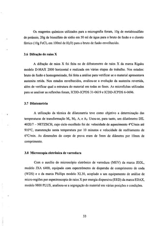 Os reagentes químicos utilizados para a micrografia ftjram, lOg de metabissulfato
de potássio, 20g de bissulfato de sódio em 50 mi de água para o bmto de fusão e o cloreto
férrico (lOg FeCls em lOOml de H2O) para o bmto de ñisao envelhecido.


3.6 Difração de raios X


       A difiração de raios X foi feita no de difratometro de raios X da marca Rigaku
modelo D-MAX 2000 horizontal e realizada em várias etapas do trabalho. Nos estados:
bmto de fusão e homogeneizado, foi feita a análise para verificar se o material apresentava
austenita retida. Nos estados envelhecidos, avaliou-se a evolução da austenha revertida,
além de verificar qual a estmmra do material em todas as fases. As microfichas utilizadas
para se analisar as reflexões foram, ICDD-JCPDS 31-0619 e ICDD-JCPDS 6-0696.


3.7 Dilatometria


       A utilização da técnica de dilatometria teve como objetivo a determinação das
temperaturas de transformação Mj, Mf, Ai e Af. Usou-se, para tanto, um dilatômetro DIL
402E/7 - NETZSCH, cujo ciclo escolhido foi de: velocidade de aquecimento 4°C/min até
910°C, manutenção nesta temperamra por 10 minutos e velocidade de resfriamento de
6°C/min. As dimensões do corpo de prova eram de 5mm de diâmetro por lOmm de
comprimento.


3.8 Microscopia eletrônica de varredura


       Com o auxílio do microscópio eletrônico de varredura (MEV) da marca JEOL,
modelo JXA 6400, equipado com espectrómetro de dispersão de comprimento de onda
(WDS) e o da marca Phillips modelo XL30, acoplado a lun equipamento de análise de
micro-regiões por espectroscopia de raios X por energia dispersiva (EED) da marca EDAX,
modelo 9800 PLUS, analisou-se a segregação do material em várias posições e condições.




                                            33
 