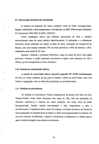 3.9 Microscopía eletrônica de transmissão


      O material foi analisado em várias condições: bmto de fusão, homogeneizado,
forjado, solubilizado a altas temperaturas e envelhecido, no MET (Microscópio Eletrônico
de Transmissão, JEM 200C da JEOL, 200 keV).
       Foram estampados discos com diâmetro aproximado de 3mm e afinados
mecanicamente antes de serem polidos eletroliticamente. O polimento e o afinamento
eletrolítico foram realizados em ambos os lados do disco, utilizando um Tenupol-III da
Stmers, com uma solução contendo 10% de ácido perclórico e 90% de metanol a 20°C,
submetida a uma tensão de 30 volts.
       Quando é efemado o polimento eletrolítico, surge no centro do disco uma região
perfiuada. Próximo à região perfurada encontram-se regiões com espessura de 300 a
400nm, que são transparentes ao feixe eletrônico.


3.10 Medidas de resistividade elétrica

       A medida de resistividade elétrica específica (aparelho HP 4338B milliohnuneter)
foi feita em várias condições do aço para se esmdar o efeito da resistividade, tanto com
relação à segregação, como ao efeito da precipitação, no envelhecimento.


3.11 Medidas de microdureza


       As medidas de microdureza Vickers (equipamento de dureza Carl Zeiss da Otto-
Wolpert-Werke) foram feitas utilizando uma carga de IKg, com um penetrador de
diamante. Analisou-se o material em varias condições, tais como, bruto de fiisão,
homogeneizado,    forjado,   tratado   termicamente   a   altas   temperaturas   e   após   o
envelhecimento. O propósito deste ensaio foi analisar a evolução da dureza em função da
microsegregação na condição bmta de fiisão e o efeito da homogeneização no material. No
caso dos materiais envelhecidos, o objetivo é determinar a temperatura e o tempo, para os
quais o material atingirá a sua máxima microdureza.




                                            34
 