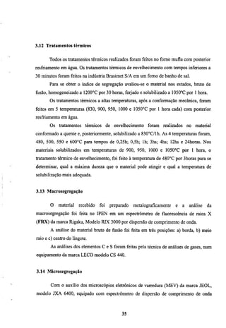 3.12 Tratamentos térmicos


       Todos os tratamentos térmicos realizados foram feitos no fomo mufla com posterior
resfriamento em água. Os tratamentos térmicos de envelhecimento com tempos inferiores a
30 minutos foram feitos na indústria Brasimet S/A em um fomo de banho de sal.
       Para se obter o índice de segregação avaliou-se o material nos estados, bmto de
nisão, homogeneizado a 1200°C por 30 horas, forjado e solubilizado a 1050°C por 1 hora.
       Os tratamentos térmicos a altas temperaturas, após a conformação mecânica, foram
feitos em 5 temperaturas (830, 900, 950, 1000 e 1050°C por 1 hora cada) com posterior
resfriamento em água.
       Os tratamentos térmicos de envelhecimento foram             realizados no     material
conformado a quente e, posteriormente, solubilizado a 830°C/lh. As 4 temperaturas foram,
480, 500, 550 e 600°C para tempos de 0,25h; 0,5h; Ih; 3hs; 4hs; 12hs e 24horas. Nos
materiais solubilizados em temperamras de 900, 950, 1000 e 1050°C por I hora, o
tratamento térmico de envelhecimento, foi feito à temperatura de 480°C por 3horas para se
determinar, qual a máxima dureza que o material pode atingir e qual a temperamra de
solubilização mais adequada.


3.13 Macrosegregação


       O    material    recebido   foi   preparado   metalograficamente   e   a   análise   da
macrosegregação foi feita no IPEN em um espectrómetro de fluorescencia de raios X
(FRX) da marca Rigaku, Modelo RIX 3000 por dispersão de comprimento de onda.
       A análise do material bmto de fusão foi feita em três posições: a) borda, b) meio
raio e c) centro do lingote.
       As análises dos elementos C e S foram feitas pela técnica de análises de gases, num
equipamento da marca LECO modelo CS 440.


3.14 Microsegregação


        Com o auxílio dos microscópios eletrônicos de varredura (MEV) da marca JEOL,
modelo JXA 6400, equipado com espectrómetro de dispersão de comprimento de onda



                                              35
 