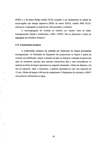 (WDS) e o da marca Philips modelo XL30, acoplado a um equipamento de análise de
micro-regiões por energia dispersiva (EED) da marca EDAX, modelo 9800 PLUS,
analisou-se a segregação no material em várias posições e condições.
       A microsegregação foi avaliada no material nos estados: bmto de fusão,
homogeneizado, forjado e solubilizado a 1000 e 1050°C. Para se determinar o índice de
segregação foi utilizada a fórmula 2.


3.15 Conformação mecânica


       A conformação mecânica foi realizada por forjamento do lingote previamente
homogeneizado. As fmalidades do forjamento são proporcionar ao lingote a quebra da
estmtiua de solidificação, reduzir o tamanho de grão ou diminuir o tamanho do pacote das
ripas de martensita, gerando uma estmmra martensítica fina e mais discordancias. O
material na forma de lingote apresentava as seguintes dimensões: 150mm de diâmetro e 34
mm de espessura. Após o forjamento, o material apresentou-se com uma espessura de
15 mm, lOOmm de largura e 400 mm de comprimento. O forjamento foi realizado a 1200°C
com posterior resfriamento em água.




                                            36
 