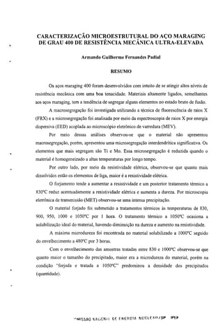 CARACTERIZAÇÃO MICROESTRUTURAL DO AÇO MARAGING

 DE GRAU 400 DE RESISTÊNCIA MECÂNICA ULTRA-ELEVADA

                         Armando Guilherme Fernandes Padial


                                           RESUMO

       Os aços maraging 400 foram desenvolvidos com inmito de se atingir altos níveis de
resistência mecânica com uma boa tenacidade. Materiais altamente ligados, semelhantes
aos aços maraging, tem a tendência de segregar alguns elementos no estado bruto de fusão.
       A macrosegregação foi investigada utilizando a técnica de fluorescência de raios X
(FRX) e a microsegregação foi analisada por meio da espectroscopia de raios X por energia
dispersiva (EED) acoplada ao microscópio eletrônico de varredura (MEV).
       Por   meio    dessas    análises    observou-se      que    o    material     não   apresentou
macrosegregação, porém, apresentou uma microsegregação interdendrítica significativa. Os
elementos que mais segregam são Ti e Mo. Essa microsegregação é reduzida quando o
material é homogeneizado a altas temperaturas por longo tempo.
       Por outro lado, por meio da resistividade elétrica, observou-se que quanto mais
dissolvidos estão os elementos de liga, maior é a resistividade elétrica.
       O forjamento tende a aumentar a resistividade e um posterior tratamento térmico a
830°C reduz acenmadamente a resistividade elétrica e aumenta a dureza. Por microscopia
eletrônica de transmissão (MET) observou-se uma intensa precipitação.
       O material forjado foi submetido a tratamentos térmicos às temperamras de 830,
900, 950, 1000 e 1050''C por 1 hora. O tratamento térmico a 1050°C ocasiona a
solubilização ideal do material, havendo diminuição na dureza e aumento na resistividade.
       A máxima microdureza foi encontrada no material solubilizado a 1000°C seguido
do envelhecimento a 480''C por 3 horas.
       Com o envelhecimento das amostras tratadas entre 830 e 1000°C observou-se que
quanto maior o tamanho do precipitado, maior era a microdureza do material, porém na
condição "forjada    e tratada a lOSO^C" predominou a densidade dos precipitados
(quantidade).




                    ••^*^ISSA0 ^4ACiCWíl CiE E N E R G I A N U r A E ^ n / S P     IPtJ
 