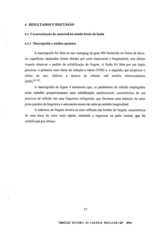 4. RESULTADOS E DISCUSSÃO


4.1 Caracterização do material no estado bruto de fusão


4.1.1 Macrografia e análise química


         A macrografia foi feita no aço maraging de grau 400 fomecido na forma de disco.
As superficies analisadas foram obtidas por corte transversal e longimdinal, este último
visando observar o padrão de solidificação do lingote. A fusão foi feita por um duplo
processo, o primeiro num fomo de indução a vácuo (VIM) e, a segunda, que propiciou o
refino    do    aço,   utilizou   a   técnica   de   refusão      sob     escória       eletrocondutora
(ESR)[^'-^^í.
         A macrografia da figura 4 demonstra que, os parâmetros de refusão empregados
neste trabalho proporcionaram uma solidificação unidirecional, caracteristica de um
processo de refusão em uma lingoteira refrigerada, que favorece uma extração de calor
pelas paredes da lingoteira e uma perda menor de calor no sentido longimdinal.
         A estrumra do lingote mostra-se mais refinada nas bordas do lingote, característica
de uma troca de calor mais rápida, tendendo a engrossar na parte central, que foi
solidificada por último.




                                                37



                            ;0SMISSAC KÍCmn      DE E N E R G I A N U C L E A R / S P    !P£í
 