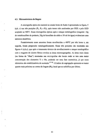 4.3. Microestrutura do lingote


       A micrografia óptica do material no estado bmto de fiisão é apresentada na figura, 5
(a,b, c) nas três posições (Pj, P2 e P3), após terem sido analisadas por FRX e pelo EED
acoplado ao MEV. Essas micrografias ópticas após o ataque metalográfico (reagente: lOg
de metabissulfato de potássio, 20g de bissulfato de sódio e 50 ml de água) evidenciam uma
estmtura dendritica.
       Posteriormente essas amostras foram envelhecidas a 480°C por três horas e, em
seguida, foram preparadas metalograficamente, Essas três posições são mostradas nas
figuras 6 (a,b,c), que após o tratamento térmico de envelhecimento e ataque metalográfico
com o reagente de cloreto férrico revelou as áreas microsegregadas. As áreas mais claras
(na forma de "ilhas") mostradas nas micrografias são locais onde se tem uma maior
concentração dos elementos Ti e Mo, podendo ser uma fase austenítica, já que esses
elementos são estabilizadores de austenita ^^'''^^ o índice de segregação apresenta-se maior
quanto mais próximo ao centro do lingote (P3), local que se solidifica por último.




                                             41
 