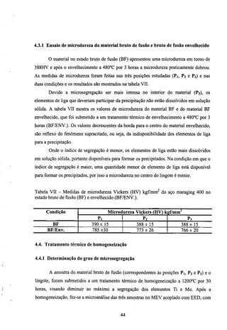 4.3.1 Ensaio de microdureza do material bruto de fusão e bruto de fusão envelhecido


       O material no estado bmto de fusão (BF) apresentou uma microdureza em tomo de
388HV e após o envelhecimento a 480''C por 3 horas a microdureza praticamente dobrou.
As medidas de microdureza foram feitas nas três posições estudadas (Pi, P2 e P3) e nas
duas condições e os resultados são mostrados na tabela VII.
       Devido a microsegregação ser mais intensa no interior do material (P3), os
elementos de liga que deveriam participar da precipitação não estão dissolvidos em solução
sólida. A tabela VH mostra os valores de microdureza do material BF e do material BF
envelhecido, que foi submetido a um tratamento térmico de envelhecimento a 480°C por 3
horas (BF/ENV.). Os valores decrescentes da borda para o centro do material envelhecido,
são reflexo do fenômeno supracitado, ou seja, da indisponibilidade dos elementos de liga
para a precipitação.
       Onde o índice de segregação é menor, os elementos de liga estão mais dissolvidos
em solução sólida, portanto disponíveis para formar os precipitados. Na condição em que o
índice de segregação é maior, uma quantidade menor de elemento de liga está disponível
para formar os precipitados, por isso a microdureza no centro do lingote é menor.


Tabela VII - Medidas de microdureza Vickers (HV) kgCmm^ do aço maragmg 400 no
estado bmto de fusão (BF) e envelhecido (BF/ENV.).


      Condição                       Microdureza Vickers (HV) k gf/mm^
                                Pi                     P2                      P3
        BF                   390 ± 15               388 ± 15               388 ± 15
      BF/Env.                785 ±30                773 ± 26               766 ± 20


4.4. Tratamento térmico de homogeneização


4.4.1 Determinação do grau de microsegregação


       A amostra do material bmto de flisão (correspondentes às posições Pi, P2 e P3) e o
lingote, foram submetidos a um tratamento térmico de homogeneização a 1200°C por 30
horas, visando diminuir ao máximo a segregação dos elementos Ti e Mo. Após a
homogeneização, fez-se a microanálise das três amostras no MEV acoplado com EED, com


                                            44
 
