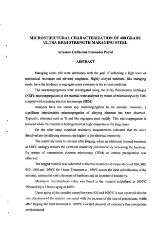 MICROSTRUCTURAL CHARACTERIZATION OF 400 GRADE
        ULTRA fflGH STRENGTH MARAGING STEEL

                          Armando Guilherme Fernandes Padial


                                         ABSTRACT


       Maraging steels 400 were developed with the goal of achieving a high level of
mechanical resistance and elevated toughness. Highly alloyed materials, like maraging
steels, have the tendency to segregate some elements in the as-cast condition.
       The macrosegregations were investigated using the X-ray fluorescence technique
(XRF); microsegregations in the material were analyzed by means of microanalysis by EDS
coupled with scaiming electron microscope (SEM).
       Analyses have not shown any macrosegregation in the material; however, a
significant interdendritic microsegregation of alloying elements has been observed.
Typically, elements such as Ti and Mo segregate most readily. This microsegregation is
reduced when the material is homogenized at high temperamres for long times.
       On the other hand, electrical resistivity measurements indicated that the more
dissolved are the alloying elements the higher is the electrical resistivity.
       The resistivity tends to increase after forging, while an additional thermal treatment
at 830°C strongly reduces the electrical resistivity simultaneously increasing the hardness.
By means of transmission electron microscopy (TEM) an intense precipitation was
observed.
       The forged material was submitted to thermal treatment at temperatures of 830,900,
950, 1000 and 1050°C for 1 hour. Treatment at lOSOT causes the ideal solubilization of the
material, associated with a decrease of hardness and an increase of resistivity.
       Maximum microhardness value was found in the material solubilized at 1000°C
followed by a 3 hours aging at 480''C.
       Upon aging of the samples treated between 830 and 1000°C it was observed that the
microhardness of the material increased with the increase of the size of precipitates, while
after forging and heat treatment at 1050°C elevated densities of extremely fine precipitates
predominated.
 