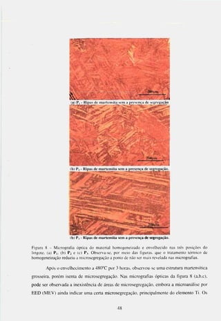 (a) P| - Ripas de martensita sem a presença de sefjregação




                       (b) P, - Ripas de martensita sem a presença de segregação.

Figura 8 - Micrografia óptica do material homogeneizado e envelhecido nas três posições do
lingote, (a) P i . (b) P2 e (c) P j . O b s e r v a - s e . por meio das figuras, que o tratamento térmico de
h o m o g e n e i z a ç ã o reduziu a microsegregação a ponto de não ser mais revelada nas micrografias.

        Após o envelhecimento a 480"C por 3 horas, obscrvou-sc uma estrutura martensítica
grosseira, porém isenta de microsegregação. Nas micrografias ópticas da figura 8 (a.b.c),
pode ser observada a inexistência de áreas de microsegregação, embora a microanálise por
EED (MEV) ainda indicar uma certa microsegregação, principalmente do elemento Ti. Os


                                                     48
 