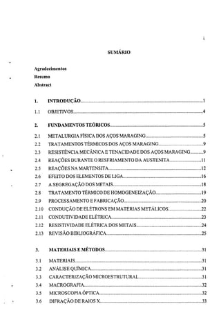 SUMARIO


Agradecimentos
Resumo
Abstract


1.     INTRODUÇÃO                                            1

1.1    OBJETIVOS                                             4


2.     FUNDAMENTOS TEÓRICOS                                  5

2.1    METALURGIA FÍSICA DOS AÇOS MARAGING                   5
2.2    TRATAMENTOS TÉRMICOS DOS AÇOS MARAGING                9
2.3    RESISTÊNCIA MECÂNICA E TENACIDADE DOS AÇOS MARAGING   9
2.4    REAÇÕES DURANTE O RESFRIAMENTO DA AUSTENITA           11
2.5    REAÇÕES NA MARTENSITA                                 12
2.6    EFEITO DOS ELEMENTOS DE LIGA                          16
2.7    A SEGREGAÇÃO DOS METAIS                               18
2.8    TRATAMENTO TÉRMICO DE HOMOGENEIZAÇÃO                  19
2.9    PROCESSAMENTO E FABRICAÇÃO                            20
2.10   CONDUÇÃO DE ELÉTRONS EM MATERIAS METÁLICOS            22
2.11   CONDUTIVIDADE ELÉTRICA                                23
2.12   RESISTIVIDADE ELÉTRICA DOS METAIS                     24
2.13   REVISÃO BIBLIOGRÁFICA                                 25


3.     MATERIAIS E MÉTODOS                                   31

3.1    MATERIAIS                                             31
3.2    ANÁLISE QUÍMICA                                       31
3.3    CARACTERIZAÇÃO MICROESTRUTURAL                        31
3.4    MACROGRAFIA                                           32
3.5    MICROSCOPIA ÓPTICA                                    32
3.6    DIFRAÇÃO DE RAIOS X                                   33
 
