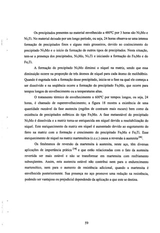 Os precipitados presentes no material envelhecido a 480°C por 3 horas são NÍ3M0 e
NÍ3TÍ. No material deixado por um longo periodo, ou seja, 24 horas observa-se uma intensa
formação de precipitados fmos e algims mais grosseiros, devido ao coalescimento do
precipitado NÍ3M0 e o início da formação de outros tipos de precipitados. Nesta simação,
tem-se a presença dos precipitados, NÍ3M0, NÍ3TÍ e iniciando a formação do Fe2Mo e do
FezTi.
         A formação do precipitado NÍ3M0 diminui o níquel na matriz, sendo que essa
diminuição ocorre na proporção de três átomos de níquel para cada átomo de molibdênio.
Quando é esgotada toda a formação desse precipitado, micia-se a fase na qual ele começa a
ser dissolvido e na seqüência ocorre a formação do precipitado Fe2Mo, que ocorre para
tempos longos de envelhecimento ou a temperaturas altas.
         O tratamento térmico de envelhecimento a 600°C por tempos longos, ou seja, 24
horas, é chamado de superenvelhecimento; a figura 18 mostra a existência de uma
quantidade razoável da fase austenita (regiões de contraste mais escuro) bem como da
existência de precipitados esféricos do tipo Fe2Mo. A fase metaestável do precipitado
NÍ3M0 é dissolvida e a matriz toma-se eiuiquecida em níquel devido a resolubilização do
níquel. Este eruiquecimento da matriz em níquel é aumentado devido ao esgotamento do
ferro na matriz com a formação e crescimento do precipitado Fe2Mo e Fe2Ti. Esse
enriquecimento de níquel na matriz martensítica (c.c.c.) causa a reversão à austenita'''^l
         Os fenômenos de reversão da martensita à austenita, neste aço, têm diversas
aplicações de importância prática       e que estão relacionadas com o fato da austenita
revertida ser mais estável e não se transformar em martensita com resfiiamento
subseqüentes. Assim, esta austenita estável não contribui nem para o endurecimento
martensítico, nem para o aumento de resistência adicional, quando a martensita é
envelhecida posteriormente. Sua presença no aço promove uma redução na resistência,
podendo ser vantajosa ou prejudicial dependendo da aplicação a que este se destina.




                                             59
 