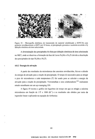 f




Figura 18 - Micrografia eletrônica de transmissão do material solubilizado a 830°C/Ih com
posterior envelhecimento a 600''C por 24 horas, a) precipitação grosseira e austenita revertida e b)
difração eletrônica de área selecionada.

       A determinação dos precipitados foi feita por difração eletrônica de área selecionada
no MET, onde se observou a formação da fase de Laves           Fe2Mo    e F e 2 T i devido a dissolução
dos precipitados do tipo   NÍ3M0   e   NÍ3TÍ.




4.8.2 Energia de ativação


       A partir dos resultados da microdureza das amostras envelhecidas, fez-se o cálculo
da energia de ativação para a reação de precipitação. O tempo (t) necessário para se atingir
o pico de microdureza a cada temperatura (T) foi usado para se calcular a energia de
ativação para a reação de precipitação. Viswamathan e seus colaboradores '•'^^^ realizaram
esmdo semelhante em um aço maraging 350.
       A figura 19 mostra o gráfico do logaritmo do tempo em que se atingiu a máxima
microdureza em função de l/T x 1000 (K"') e os resultados são obtidos por meio da
regressão linear e aplicando na equação de Arrhenius:




                                                 60



                      QtVMiSSAO NACIONAL üE E N E H G I f l N U C L E û H / S F   IHtJ
 