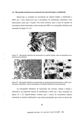 4.9. Micrografía eletrônica de transmissão do material forjado e solubilizado


       Observando os resultados de microdureza do material forjado e solubilizado a
830°C por 1 hora, observou-se que a microdureza do solubilizado, apresentava valor
relativamente maior que o forjado. Para tentar esclarecer qual a causa do aumento da
microdureza, foram observadas as duas amostras por MET e as micrografias eletrônicas são
mostradas nas figuras 21 e 22.




Figura 21 - Micrografia eletrônica de transmissão do material forjado, ripas de martensita sem a
presença de precipitados.




a)

Figura 22 - Micrografia eletrônica de transmissão do material tratado termicamente a 830°C por 1
hora após o forjamento: a) finos precipitados e b) difração eletrônica de área selecionada.


       As micrografias eletrônicas de transmissão das amostras: forjada e forjada e
submetida a um tratamento témiico de solubilização a 830°C por 1 hora, mostradas nas
figuras 21 e 22, respectivamente, mostram que, o motivo da microdureza superior
encontrada no material solubilizado é uma intensa precipitação que ocorre no interior dos



                                              65



                        JOMiSSAO NACIDNAL     LE   ENLKGIA   NUCLt   AH   /    iHt*
 