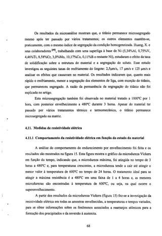 Os resultados da microanálise mostram que, o titânio permanece microsegregado
mesmo após ter passado por vários tratamentos; os outros elementos mantêm-se,
praticamente, com o mesmo índice de segregação da condição homogeneizada. Huang, X. e
seus colaboradores     trabalhando com uma superliga à base de Ni (5,34%A1, 0,75%V,
4,46%Ti, 8,58%Cr, 3,0%Mo, 10,17%Co, 0,11%B o restante Ni), estudaram o efeito da taxa
de solidificação sobre a estmmra do material e a segregação do soluto. Esse esmdo
mvestigou as seguintes taxas de resfriamento do lingote: 2,5pm/s, 17 pm/s e 125 pm/s e
analisar os efeitos que causavam no material. Os resultados indicaram que, quanto mais
rápido o resfiiamento, menor a segregação dos elementos de liga, com exceção do titânio,
que permaneceu segregado. A razão da permanência da segregação do titânio não foi
explicada no artigo.

       Esta microsegregação também foi observada no material tratado a 1000°C por 1
hora, com posterior envelhecimento a 480°C durante 3 horas. Apesar do material ter
passado   por vários   tiatamentos   térmico     e termomecânico,   o titânio   permanece
microsegregado na matriz.


4.11. Medidas de resistividade elétrica


4.11.1 Comportamento da resistividade elétrica em função do estado do material


       A análise do comportamento do endurecimento por envelhecimento foi feita e os
resultados são mostiados na figura 15. Esta figura mostra o gráfico da microdureza Vickers
em fimção do tempo, indicando que, a microdureza máxima, foi atingida no tempo de 3
horas a 480°C e, para temperaturas crescentes, a microdureza tende a caú até atingú o
menor valor à temperatura de 600°C no tempo de 24 horas. O tratamento ideal para se
atingir a máxima resistência é a 480°C em uma faixa de l a 4 horas e, as menores
microdurezas são encontiadas à temperatura de 600°C, ou seja, na qual ocorre o
superenvelhecimento.
       A partir dos resultados da microdureza Vickers (figura 15) fez-se a investigação da
resistividade elétrica em todas as amostras envelhecidas, a temperamras e tempos variados,
para se obter informações sobre os fenômenos associados a rearranjos atômicos para a
formação dos precipitados e da reversão à austenita.


                                            68
 
