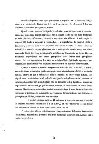 A análise do gráfico mostra que, quanto mais segregados estão os elementos de liga,
menor é a resistividade elétrica; isso é devido à aglomeração dos elementos de liga nas
dendritas, facilitando a passagem dos elétrons.
       Quando esses elementos de liga são dissolvidos, a resistividade tende a aumentar,
saindo dos locais onde estavam segregados para a solução sólida, ou seja, estão dissolvidos
na rede cristalina, dificultando, portanto o movimento dos elétrons. A deformação do
material (F) tende a aumentar a resistividade e a microdureza do material. Após o
forjamento, o material submetido a um tratamento térmico a 830°C (TI) com o inmito de
solubilizar o material forjado observa-se que a resistividade elétrica sofi-e uma queda
acenmada. Como foi visto na micrografia eletiónica de transmissão da figura 22, esse
tratamento proporcionou uma intensa precipitação. Para formar esses precipitados
endurecedores os elementos de liga saem da solução sólida, facilitando a passagem dos
elétrons; isso é confirmado com a queda na resistividade e um aumento na microdureza.
       Quando o material é tiatado a temperamras mais altas (900, 950, 1000 e 1050°C)
com o inmito de se investigar qual temperatura é mais adequada para solubilizar o material
forjado, observa-se que a resistividade elétrica aumenta e a microdureza diminui. Isso
significa que o material está sendo solubilizado; quando mais elementos são colocados em
solução sólida, maior será a resistividade, pois os elementos de liga dissolvidos causam um
espalhamento dos elétions, proporcionando o aumento da resistividade, de acordo com a
regra de Matthiessen, a resistividade total de um metal é igual à soma da resistividade das
impurezas e contribuições dependentes do tratamento termomecânico, que dificultará a
passagem dos elétrons, aumentando a resistividade.
               O gráfico mostiado na figura 24 indica que a temperatura em que o material
se encontra totalmente solubilizado é a de 1050°C, um dos indicativos é a sua menor
microdureza associada a um valor alto de resistividade elétrica.
       A resistividade elétiica está diretamente relacionada com a dificuldade da passagem
dos elétrons, e quanto mais elementos estiverem dissolvidos na solução sólida, maior será a
resistividade elétiica.




                                             72
 
