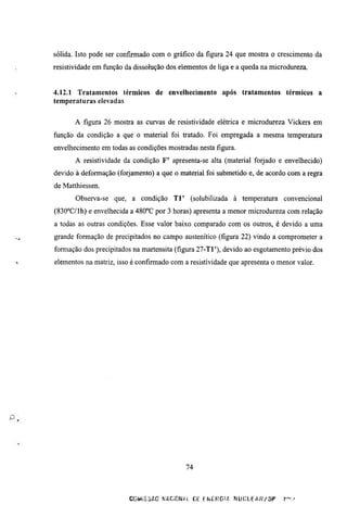 sólida. Isto pode ser confirmado com o gráfico da figura 24 que mostra o crescimento da
resistividade em fimção da dissolução dos elementos de liga e a queda na microdureza.


4.12.1 Tratamentos térmicos de envelliecimento após tratamentos térmicos a
temperaturas elevadas


       A figura 26 mostra as curvas de resistividade elétrica e microdureza Vickers em
ftinção da condição a que o material foi tratado. Foi empregada a mesma temperatura
envelhecimento em todas as condições mostradas nesta figura.
       A resistividade da condição F' apresenta-se alta (material forjado e envelhecido)
devido à deformação (forjamento) a que o material foi submetido e, de acordo com a regra
de Matthiessen.
       Observa-se que, a condição T l '      (solubilizada à temperatura     convencional
(830°C/lh) e envelhecida a 480°C por 3 horas) apresenta a menor microdureza com relação
a todas as outras condições. Esse valor baixo comparado com os outros, é devido a uma
grande formação de precipitados no campo austenítico (figura 22) vindo a comprometer a
formação dos precipitados na martensita (figura 27-Tl'), devido ao esgotamento prévio dos
elementos na matriz, isso é confirmado com a resistividade que apresenta o menor valor.




                                            74



                         COMiSSAC ^•AC;CN¿1 C f Er^EHGIA    nUCLEAR/SF       r"-'
 
