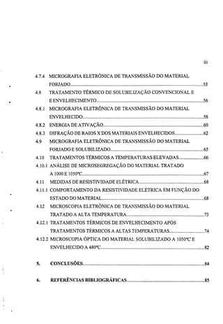 Ill


4.7.4   MICROGRAFIA ELETRÔNICA DE TRANSMISSÃO DO MATERIAL
        FORJADO                                                 55
4.8     TRATAMENTO TÉRMICO DE SOLUBILIZAÇÃO CONVENCIONAL E
        E ENVELHECIMENTO                                        56
4.8.1   MICROGRAFIA ELETRÔNICA DE TRANSMISSÃO DO MATERIAL
        ENVELHECIDO                                             58
4.8.2   ENERGIA DE ATIVAÇÃO                                     60
4.8.3   DIFRAÇÃO DE RAIOS X DOS MATERIAIS ENVELHECIDOS          62
4.9     MICROGRAFIA ELETRÔNICA DE TRANSMISSÃO DO MATERIAL
        FORJADO E SOLUBILIZADO                                  65
4.10    TRATAMENTOS TÉRMICOS A TEMPERATURAS ELEVADAS            66
4.10.1 ANÁLISE DE MICROSEGREGAÇÃO DO MATERIAL TRATADO
        A 1000E 1050°C                                          67
4.11    MEDIDAS DE RESISTIVIDADE ELÉTRICA                       68
4.11.1 COMPORTAMENTO DA RESISTIVIDADE ELÉTRICA EM FUNÇÃO DO
        ESTADO DO MATERIAL                                      68
4.12    MICROSCOPIA ELETRÔNICA DE TRANSMISSÃO DO MATERIAL
        TRATADO A ALTA TEMPERATURA                              73
4.12.1 TRATAMENTOS TÉRMICOS DE ENVELHECIMENTO APÓS
        TRATAMENTOS TÉRMICOS A ALTAS TEMPERATURAS               74
4.12.2 MICROSCOPIA ÓPTICA DO MATERIAL SOLUBILIZADO A 1050°C E
        ENVELHECIDO A 480°C                                     82


5.      CONCLUSÕES                                              84


6.      REFERÊNCLiS BIBLIOGRÁFICAS                              85
 