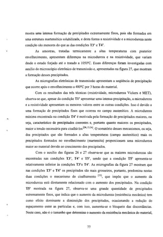 mostra mna mtensa formação de precipitados extremamente fmos, pois são formados em
uma estmtura martensítica solubilizada, e desta forma a resistividade e a microdureza nesta
condição são menores do que as das condições T 3 ' e T4'.
       As   amostras,     tratadas   termicamente   a   altas   temperamras   com   posterior
envelhecimento, apresentam diferenças na microdiueza e na resistividade, que variam
desde o estado forjado até o tratado a 1050°C. Essas diferenças foram investigadas com
auxílio do microscópio eletrônico de transmissão e, apresentadas na figura 27, que mostram
a formação desses precipitados.
       As micrografias eletrônicas de Uransmissão apresentam a seqüência de precipitação
que ocorre após o envelhecimento a 480°C por 3 horas do material.
       Com os resultados das três técnicas (resistividade, microdureza Vickers e MET),
observa-se que, apesar da condição T l ' apresentar uma intensa precipitação, a microdureza
e a resistividade apresentam os menores valores entre as outras condições. Isso é devido a
uma formação de precipitados finos que ocorreu no campo austenítico. A microdureza
máxima encontrada na condição T 4 ' é motivada pela formação de precipitados maiores, ou
seja, característico de precipitados coerentes e, portanto quanto maiores os precipitados,
maior a tensão necessária para cisalhá-los    "'^''l O somatório desses mecanismos, ou seja,
dos precipitados que são formados a altas temperamras (campo austenítico) mais os
precipitados formados no envelhecimento (martensita) proporcionam uma microdureza
maior ao material devido ao crescimento dos precipitados.
       Com o auxílio das figuras 26 e 27 observa-se que as maiores microdurezas são
encontradas nas condições T 3 ' , T4' e T5', sendo que a condição T 5 ' apresenta-se
relativamente inferior às condições T3'e T4'. As micrografias da figura 27 mostram que
nas condições T 3 ' e T 4 ' os precipitados são mais grosseiros, portanto, predomina nestas
duas condições o mecanismo do cisalhamento ^^'^ que impõe que o aumento da
microdureza está diretamente relacionado com o aumento dos precipitados. Na condição
T5'   mostrada na       figura   27, observa-se uma grande quantidade de precipitados
extremamente finos, que indica que o aumento da microdureza (resistência mecânica) tem
como efeito dominante a diminuição dos precipitados, ocasionando a redução do
espaçamento entre as partículas e, com isso, aumenta-se o bloqueio das discordâncias.
Neste caso, não é o tamanho que determina o aumento da resistência mecânica do material.



                                              77
 