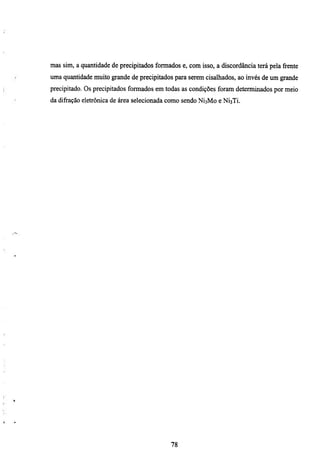 mas sim, a quantidade de precipitados formados e, com isso, a discordância terá pela frente
uma quantidade muito grande de precipitados para serem cisalhados, ao mvés de um grande
precipitado. Os precipitados formados em todas as condições foram determinados por meio
da difração eletrônica de área selecionada como sendo NÍ3M0 e NÍ3TÍ.




                                            78
 