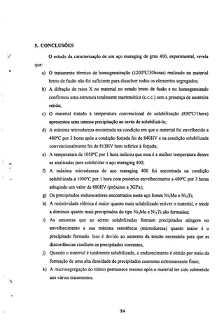5. CONCLUSÕES

V             O estudo da caracterização de um aço maragmg de grau 400, experimental, revela
    que:
*      a) O tratamento térmico de homogeneização (1200°C/30horas) realizado no material
             bmto de fusão não foi suficiente para dissolver todos os elementos segregados;
       b) A difi-ação de raios X no material no estado bruto de fiisão e no homogeneizado
              confirmou uma estmtura totahnente martensítica (c.c.c.) sem a presença de austemta
              retida;
       c) O material tratado à temperatura convencional de solubilização (830°C/lhora)
              apresentou uma intensa precipitação ao invés de solubilizá-lo;
       d) A máxima microdureza encontrada na condição em que o material foi envelhecido a
              480°C por 3 horas após a condição forjada foi de 840HV e na condição solubilizada
              convencionalmente foi de 813HV bem inferior à forjada;
       e) A temperamra de 1050°C por 1 hora indicou que essa é a melhor temperatura dentre
O             as analisadas para solubilizar o aço maraging 400;
       f) A máxima microdureza do aço maraging 400 foi encontrada na condição
              solubilizada a 1000°C por 1 hora com posterior envelhecimento a 480°C por 3 horas
              atmgindo um valor de 880HV (próximo a 3GPa);
       g) Os precipitados endurecedores encontrados neste aço foram NÍ3M0 e NÍ3TÍ;
       h) A resistividade elétrica é maior quanto mais solubilizado estiver o material, e tende
              a diminuir quanto mais precipitados do tipo NÍ3M0 e NÍ3TÍ são formados;
       i) As amostras que ao serem solubilizadas formam precipitados atmgem no
              envelhecimento a sua máxima resistência (microdureza) quanto maior é o
              precipitado formado. Isso é devido ao aumento da tensão necessária para que as
              discordâncias cisalhem os precipitados coerentes,
       j)     Quando o material é totalmente solubilizado, o endurecimento é obtido por meio da
              formação de uma alta densidade de precipitados coerentes extremamente finos;
           k) A microsegregação do titânio permanece mesmo após o material ter sido submetido
              aos vários tiatamentos.




                                                   84
 