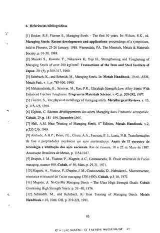 6. Referências bibliográficas


[I] Decker, R.F; Floreen S., Maraging Steels - The first 30 years. In: Wilson, R.K., ed.
Maraging Steels: Recent developments and applications: proceedings of a symposium,
held in Phoneix, 25-26 January, 1988. Warrendale, PA. The Minerals, Metals & Materials
Society, p. 01-38, 1988.
[2] Muneki S., Kawabe Y., Nakazawa K; Yaji H., Strengthening and Toughening of
Maraging Steels of over 280 kgfmm^. Transactions of the Iron and Steel Institute of
Japan. 20: (5), p.309-317, 1980.
[3] Rohrbach, K., and Schmidt, M., Maragmg Steels. In: Metals Handbook, 10 ed., ASM,
Metals Park, v. 1, p. 793-800, 1990.
[4] Malakondaiah, G., Srinivas, M., Rao, P.R., Ultrahigh Strength Low Alloy Steels With
Enhanced Fracmre Toughness. Progress in Materials Science, v.42, p. 209-242, 1997.
[5] Floreen, S., The physical metallurgy of maraging steels. Metallurgical Reviews, v. 13,
p. 115-128, 1968.
[6] Elghozi, C. Récents développements des aciers Maraging dans l'industrie aérospatiale.
Cobalt, 29, p. 181-184, Décembre 1965.
[7] Hall, A.M. Heat Treating of Maraging Steels. 8* Edition, Metals Handbook, v.2,
p.255-256, 1968.
[8] Andrade, A.H.P., Rossi, J.L., Couto, A.A., Ferreira, P. I., Lima, N.B. Transformações
de fase e propriedades mecânicas em aços martensíticos. Anais do H encontro de
tecnologia e utilização dos aços nacionais. Rio de Janeiro, 18 a 22 de Maio de 1987.
Associação Brasileira de Metais, p. 1154-1167.
[9] Drapier, J. M., Viatour, P., Magnée, A.C., Coutsouradis, D. Etude stmcmrale de l'acier
maraging, nuance 400. Cobalt, n° 50, Mars, p. 29-31, 1971.
[10] Magnée, A., Viatour, P., Drapier, J. M., Coutsouradis, D., Habraken L. Microstmcture,
résistance et ténacité de l'acier maraging 13Ni (400). Cobalt, p.3-10, 1973.
[II] Magnée, A. Ni-Co-Mo Maraging Steels - The Ultra High Strength Grade. Cobalt
Containmg High Strength Steels, p. 50 -80, 1974.
[12] Schmidth, M., and Rohrbach, K. Heat Treating of Maraging Steels. Metals
Handbook.v.lO, lOed. OH, p. 219-228, 1991.




                                               85



                     CF>r^í.IAC FJITTCIGNIL   R,F EWTHÜIA   NUCLEAR/SF    íKr.
 