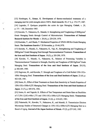 [13] Hombogen, E., Rittner, K. Development of thermo-mechanical treatments of a
maraging steel for yield strengths above 3GPA. Steel research, 58, n° 4, p. 172-177,1987.
[14] Legendre, P. Quelques propriétés des aciers du type Maraging. Cobalt, v. 29,
p. 1 7 1 - 1 8 0 , December 1965.
[15] Kawabe, Y., Nakazawa, K., Muneki, S. Strengthenmg and Toughenmg of 280Kg/mm^
Grade Maraging Steels through Control of Microstructure. Transactions of National
Research Institute for Metals, v. 20:(4), p. 229-239,1978.
[16] Kunitake, T., and Okada, Y. Mechanical Properties of 18%Ni 400 Ksi Grade Maraging
Steels. The Sumitomo Search n° 20 November, p. 55-64,1978.
[17] Kawabe, Y., Muneki, S., Nakazawa, K., Yaji, H., Strengthening and Toughening of
280Kg/mm^ Grade Maraging Steel through Thermomechanical Treatment. Transactions of
the Iron and Steel Institute of Japan. 19:(5), p. 283-290, 1979.
[18] Kawabe, Y., Muneki, S., Nakazawa, K., Relation of Processing Variables m
Thermomechanical Treatment to Strength, Ductility and Toughness of 280 Kgfmm^ Grade
Maraging Steel. Transactions of the Iron and Steel Institute of Japan. 20:(10),
p. 682-689, 1980.
[19] Hagiwara, M., and Kawabe, Y. Strength and Toughness of a Cold Rolled 13Ni-l5Co-
lOMo Maraging Steel. Transactions of the Iron and Steel Institute of Japan. 21:(6), p.
422-428, 1981.
[20] Soeno, K., Effect of Heat Treatment on Strain Rate Sensitivity in Tensile Properties of
13Ni-l5Co-10Mo-0,2Ti Maraging Steel. Transactions of the Iron and Steel Institute of
Japan. 2l:(7), p. 469-476, 1981.
[21] Soeno, K. and Taguchi, K. Effects of Test Temperature and Strain Rate on Ductilities
of l7,5Ni-12,8Co-4Mo-l,7Ti and l3Ni-15Co-lOMo-0,2Ti Maraging Steels. Transactions
of the Iron and Steel Institute of Japan. 2l:(6), p. 618-623, 1981.
[22] Fukamachi, M., Kawabe, Y., Nakazawa, K., and Muneki, S. Transmission Electron
Microscopy Studies of Structural Changes in l3Ni-15Co-10Mo-0,2Ti Maraging Steel as a
Result of Aging. Journal of the Japan Institute of Metals. 47:(3), p.237-242, 1983




                                             86
 